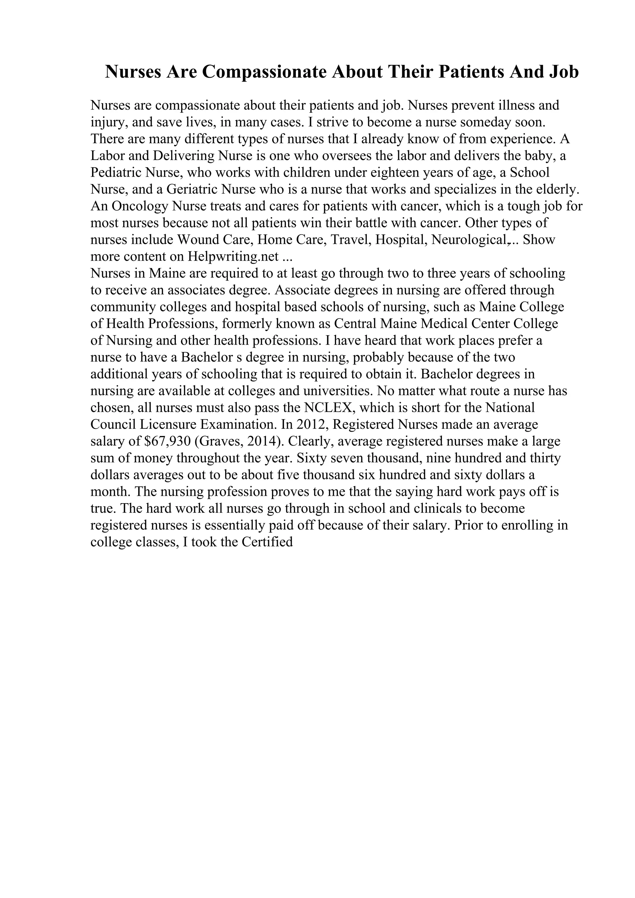 Nurses Are Compassionate About Their Patients And Job
Nurses are compassionate about their patients and job. Nurses prevent illness and
injury, and save lives, in many cases. I strive to become a nurse someday soon.
There are many different types of nurses that I already know of from experience. A
Labor and Delivering Nurse is one who oversees the labor and delivers the baby, a
Pediatric Nurse, who works with children under eighteen years of age, a School
Nurse, and a Geriatric Nurse who is a nurse that works and specializes in the elderly.
An Oncology Nurse treats and cares for patients with cancer, which is a tough job for
most nurses because not all patients win their battle with cancer. Other types of
nurses include Wound Care, Home Care, Travel, Hospital, Neurological,... Show
more content on Helpwriting.net ...
Nurses in Maine are required to at least go through two to three years of schooling
to receive an associates degree. Associate degrees in nursing are offered through
community colleges and hospital based schools of nursing, such as Maine College
of Health Professions, formerly known as Central Maine Medical Center College
of Nursing and other health professions. I have heard that work places prefer a
nurse to have a Bachelor s degree in nursing, probably because of the two
additional years of schooling that is required to obtain it. Bachelor degrees in
nursing are available at colleges and universities. No matter what route a nurse has
chosen, all nurses must also pass the NCLEX, which is short for the National
Council Licensure Examination. In 2012, Registered Nurses made an average
salary of $67,930 (Graves, 2014). Clearly, average registered nurses make a large
sum of money throughout the year. Sixty seven thousand, nine hundred and thirty
dollars averages out to be about five thousand six hundred and sixty dollars a
month. The nursing profession proves to me that the saying hard work pays off is
true. The hard work all nurses go through in school and clinicals to become
registered nurses is essentially paid off because of their salary. Prior to enrolling in
college classes, I took the Certified
 