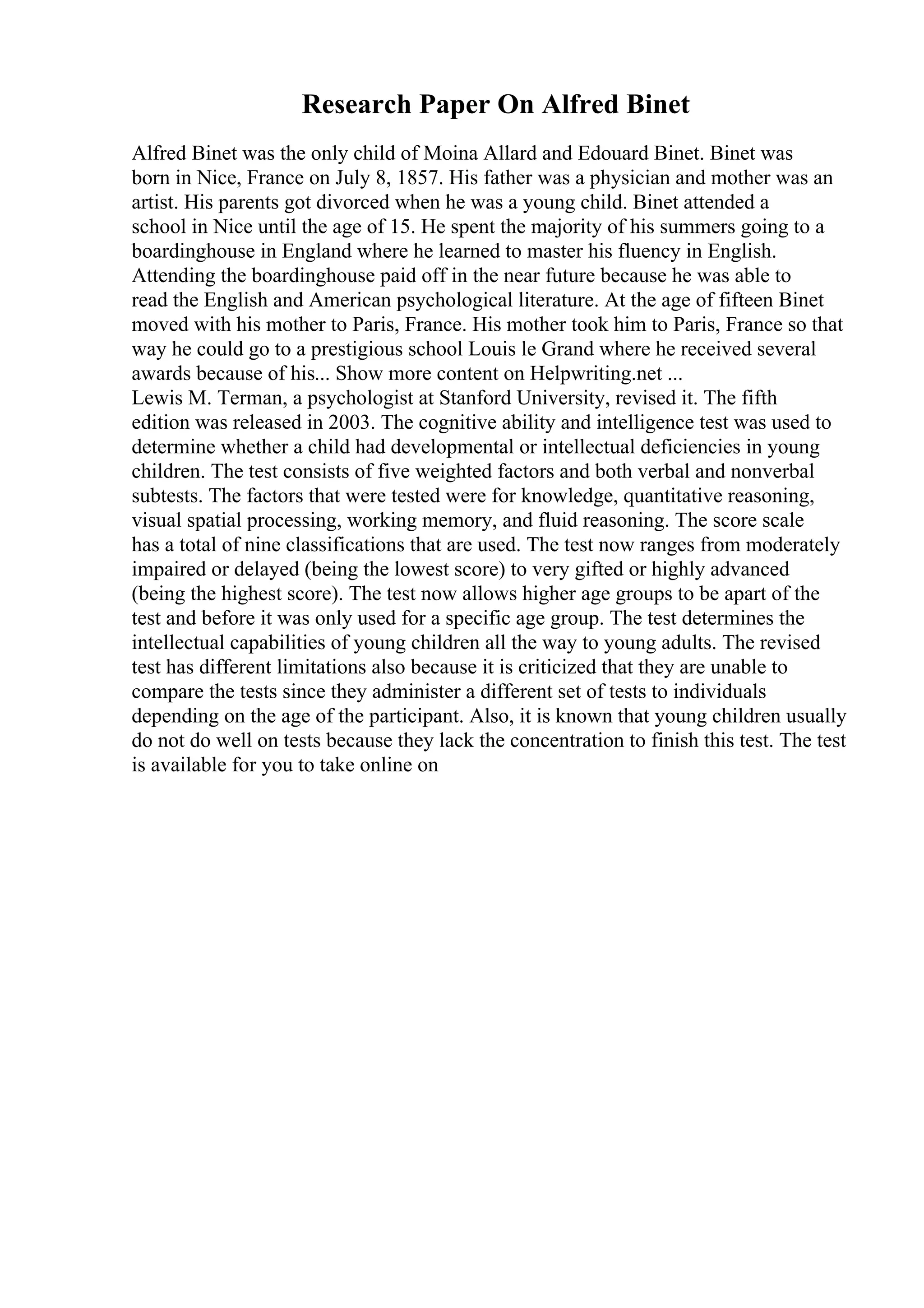 Research Paper On Alfred Binet
Alfred Binet was the only child of Moina Allard and Edouard Binet. Binet was
born in Nice, France on July 8, 1857. His father was a physician and mother was an
artist. His parents got divorced when he was a young child. Binet attended a
school in Nice until the age of 15. He spent the majority of his summers going to a
boardinghouse in England where he learned to master his fluency in English.
Attending the boardinghouse paid off in the near future because he was able to
read the English and American psychological literature. At the age of fifteen Binet
moved with his mother to Paris, France. His mother took him to Paris, France so that
way he could go to a prestigious school Louis le Grand where he received several
awards because of his... Show more content on Helpwriting.net ...
Lewis M. Terman, a psychologist at Stanford University, revised it. The fifth
edition was released in 2003. The cognitive ability and intelligence test was used to
determine whether a child had developmental or intellectual deficiencies in young
children. The test consists of five weighted factors and both verbal and nonverbal
subtests. The factors that were tested were for knowledge, quantitative reasoning,
visual spatial processing, working memory, and fluid reasoning. The score scale
has a total of nine classifications that are used. The test now ranges from moderately
impaired or delayed (being the lowest score) to very gifted or highly advanced
(being the highest score). The test now allows higher age groups to be apart of the
test and before it was only used for a specific age group. The test determines the
intellectual capabilities of young children all the way to young adults. The revised
test has different limitations also because it is criticized that they are unable to
compare the tests since they administer a different set of tests to individuals
depending on the age of the participant. Also, it is known that young children usually
do not do well on tests because they lack the concentration to finish this test. The test
is available for you to take online on
 
