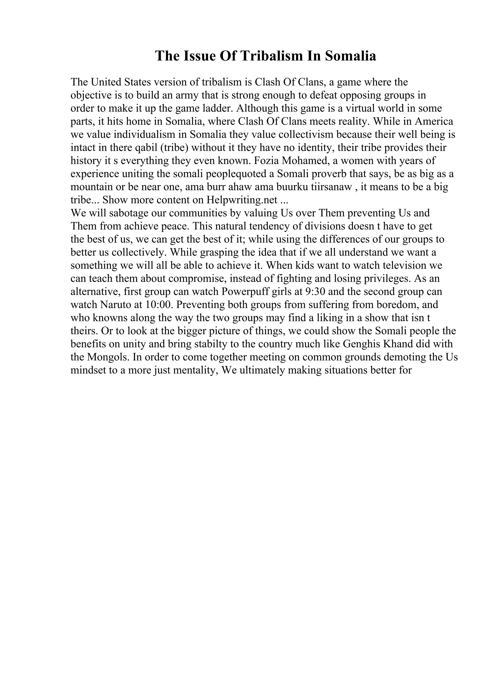 The Issue Of Tribalism In Somalia
The United States version of tribalism is Clash Of Clans, a game where the
objective is to build an army that is strong enough to defeat opposing groups in
order to make it up the game ladder. Although this game is a virtual world in some
parts, it hits home in Somalia, where Clash Of Clans meets reality. While in America
we value individualism in Somalia they value collectivism because their well being is
intact in there qabil (tribe) without it they have no identity, their tribe provides their
history it s everything they even known. Fozia Mohamed, a women with years of
experience uniting the somali peoplequoted a Somali proverb that says, be as big as a
mountain or be near one, ama burr ahaw ama buurku tiirsanaw , it means to be a big
tribe... Show more content on Helpwriting.net ...
We will sabotage our communities by valuing Us over Them preventing Us and
Them from achieve peace. This natural tendency of divisions doesn t have to get
the best of us, we can get the best of it; while using the differences of our groups to
better us collectively. While grasping the idea that if we all understand we want a
something we will all be able to achieve it. When kids want to watch television we
can teach them about compromise, instead of fighting and losing privileges. As an
alternative, first group can watch Powerpuff girls at 9:30 and the second group can
watch Naruto at 10:00. Preventing both groups from suffering from boredom, and
who knowns along the way the two groups may find a liking in a show that isn t
theirs. Or to look at the bigger picture of things, we could show the Somali people the
benefits on unity and bring stabilty to the country much like Genghis Khand did with
the Mongols. In order to come together meeting on common grounds demoting the Us
mindset to a more just mentality, We ultimately making situations better for
 