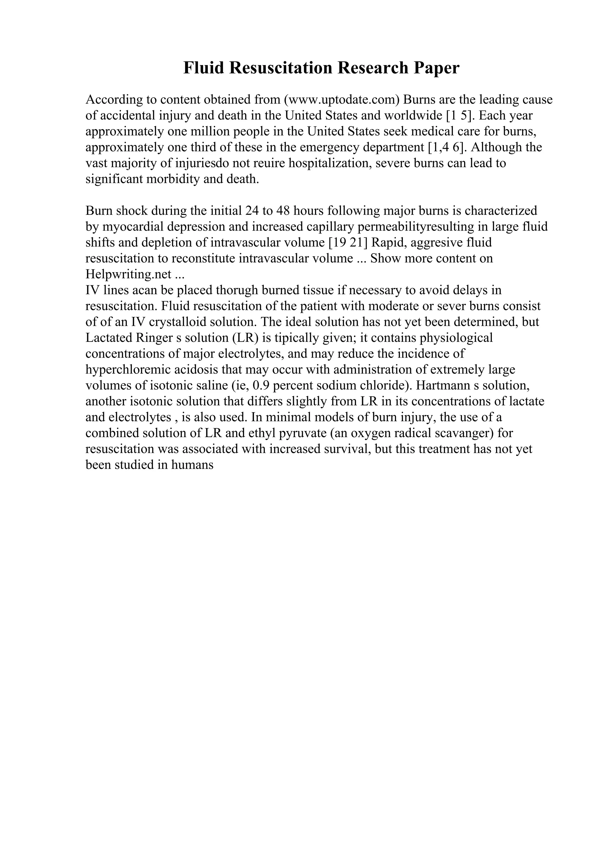 Fluid Resuscitation Research Paper
According to content obtained from (www.uptodate.com) Burns are the leading cause
of accidental injury and death in the United States and worldwide [1 5]. Each year
approximately one million people in the United States seek medical care for burns,
approximately one third of these in the emergency department [1,4 6]. Although the
vast majority of injuriesdo not reuire hospitalization, severe burns can lead to
significant morbidity and death.
Burn shock during the initial 24 to 48 hours following major burns is characterized
by myocardial depression and increased capillary permeabilityresulting in large fluid
shifts and depletion of intravascular volume [19 21] Rapid, aggresive fluid
resuscitation to reconstitute intravascular volume ... Show more content on
Helpwriting.net ...
IV lines acan be placed thorugh burned tissue if necessary to avoid delays in
resuscitation. Fluid resuscitation of the patient with moderate or sever burns consist
of of an IV crystalloid solution. The ideal solution has not yet been determined, but
Lactated Ringer s solution (LR) is tipically given; it contains physiological
concentrations of major electrolytes, and may reduce the incidence of
hyperchloremic acidosis that may occur with administration of extremely large
volumes of isotonic saline (ie, 0.9 percent sodium chloride). Hartmann s solution,
another isotonic solution that differs slightly from LR in its concentrations of lactate
and electrolytes , is also used. In minimal models of burn injury, the use of a
combined solution of LR and ethyl pyruvate (an oxygen radical scavanger) for
resuscitation was associated with increased survival, but this treatment has not yet
been studied in humans
 