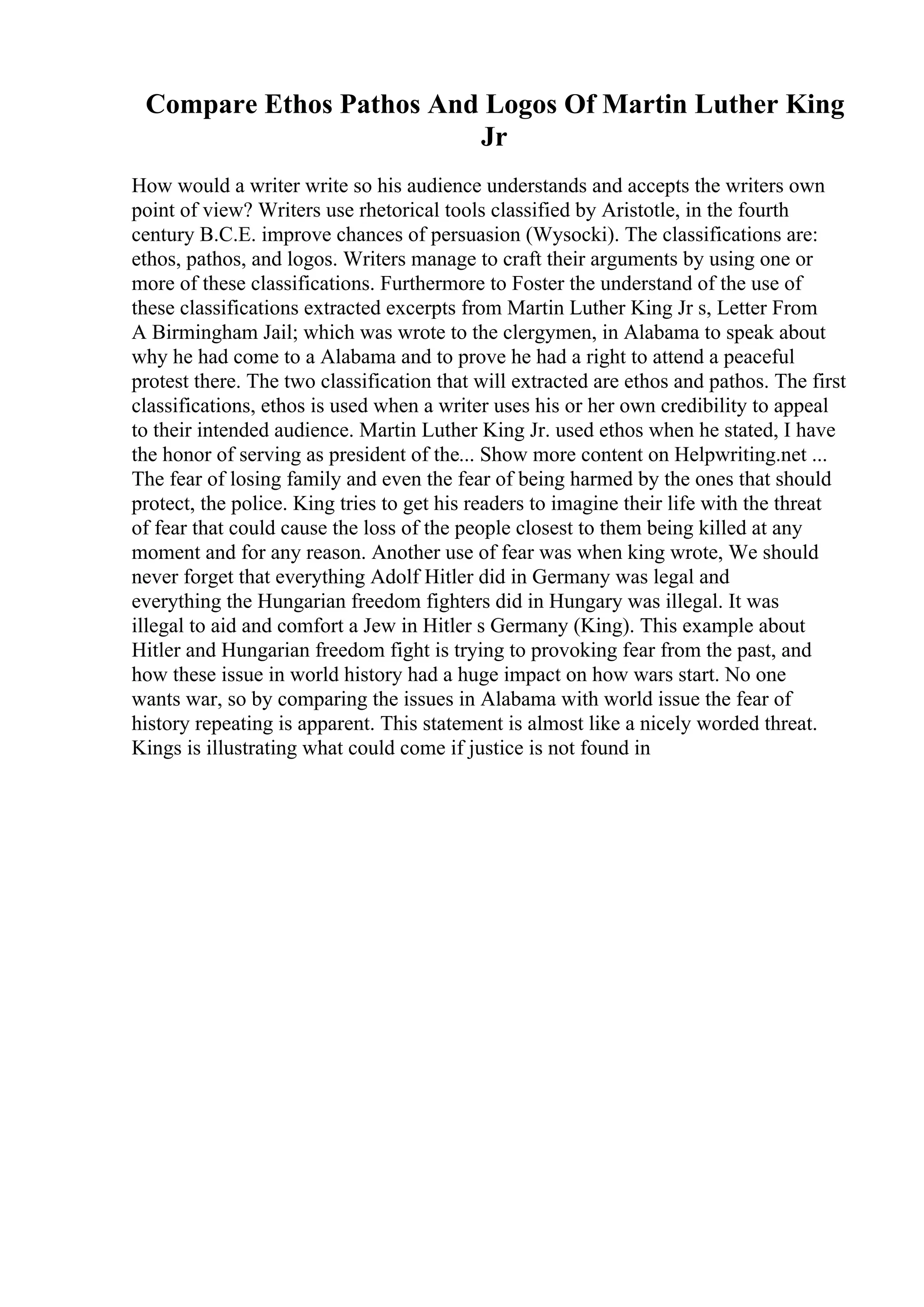 Compare Ethos Pathos And Logos Of Martin Luther King
Jr
How would a writer write so his audience understands and accepts the writers own
point of view? Writers use rhetorical tools classified by Aristotle, in the fourth
century B.C.E. improve chances of persuasion (Wysocki). The classifications are:
ethos, pathos, and logos. Writers manage to craft their arguments by using one or
more of these classifications. Furthermore to Foster the understand of the use of
these classifications extracted excerpts from Martin Luther King Jr s, Letter From
A Birmingham Jail; which was wrote to the clergymen, in Alabama to speak about
why he had come to a Alabama and to prove he had a right to attend a peaceful
protest there. The two classification that will extracted are ethos and pathos. The first
classifications, ethos is used when a writer uses his or her own credibility to appeal
to their intended audience. Martin Luther King Jr. used ethos when he stated, I have
the honor of serving as president of the... Show more content on Helpwriting.net ...
The fear of losing family and even the fear of being harmed by the ones that should
protect, the police. King tries to get his readers to imagine their life with the threat
of fear that could cause the loss of the people closest to them being killed at any
moment and for any reason. Another use of fear was when king wrote, We should
never forget that everything Adolf Hitler did in Germany was legal and
everything the Hungarian freedom fighters did in Hungary was illegal. It was
illegal to aid and comfort a Jew in Hitler s Germany (King). This example about
Hitler and Hungarian freedom fight is trying to provoking fear from the past, and
how these issue in world history had a huge impact on how wars start. No one
wants war, so by comparing the issues in Alabama with world issue the fear of
history repeating is apparent. This statement is almost like a nicely worded threat.
Kings is illustrating what could come if justice is not found in
 