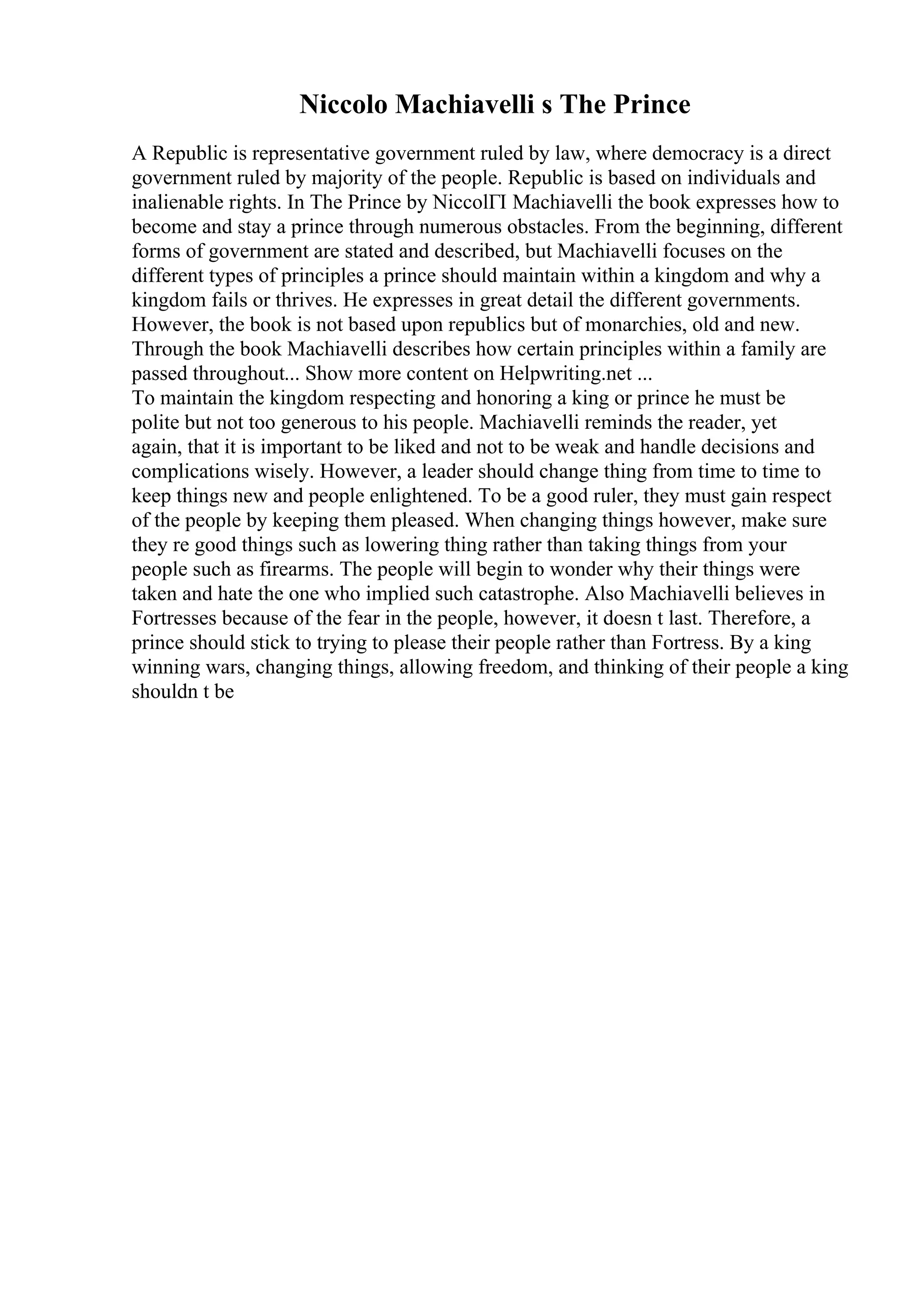 Niccolo Machiavelli s The Prince
A Republic is representative government ruled by law, where democracy is a direct
government ruled by majority of the people. Republic is based on individuals and
inalienable rights. In The Prince by NiccolГІ Machiavelli the book expresses how to
become and stay a prince through numerous obstacles. From the beginning, different
forms of government are stated and described, but Machiavelli focuses on the
different types of principles a prince should maintain within a kingdom and why a
kingdom fails or thrives. He expresses in great detail the different governments.
However, the book is not based upon republics but of monarchies, old and new.
Through the book Machiavelli describes how certain principles within a family are
passed throughout... Show more content on Helpwriting.net ...
To maintain the kingdom respecting and honoring a king or prince he must be
polite but not too generous to his people. Machiavelli reminds the reader, yet
again, that it is important to be liked and not to be weak and handle decisions and
complications wisely. However, a leader should change thing from time to time to
keep things new and people enlightened. To be a good ruler, they must gain respect
of the people by keeping them pleased. When changing things however, make sure
they re good things such as lowering thing rather than taking things from your
people such as firearms. The people will begin to wonder why their things were
taken and hate the one who implied such catastrophe. Also Machiavelli believes in
Fortresses because of the fear in the people, however, it doesn t last. Therefore, a
prince should stick to trying to please their people rather than Fortress. By a king
winning wars, changing things, allowing freedom, and thinking of their people a king
shouldn t be
 