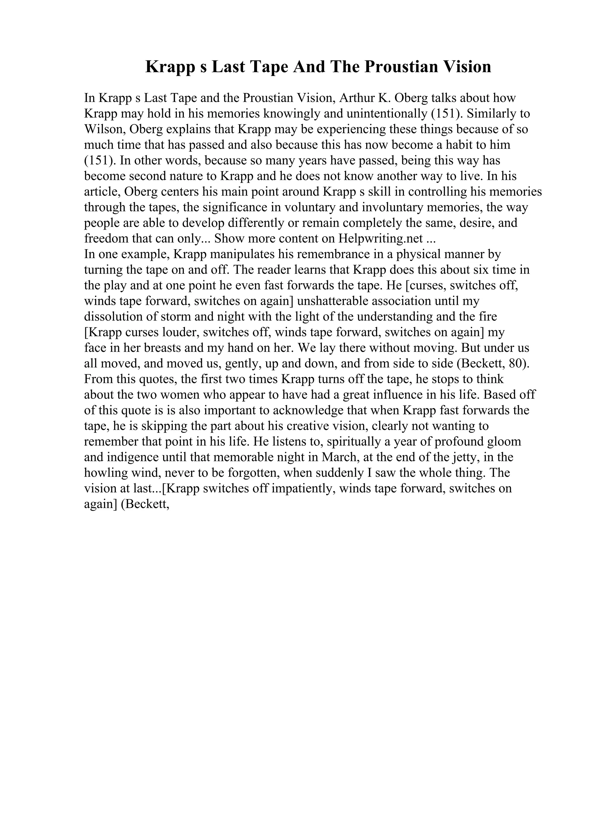 Krapp s Last Tape And The Proustian Vision
In Krapp s Last Tape and the Proustian Vision, Arthur K. Oberg talks about how
Krapp may hold in his memories knowingly and unintentionally (151). Similarly to
Wilson, Oberg explains that Krapp may be experiencing these things because of so
much time that has passed and also because this has now become a habit to him
(151). In other words, because so many years have passed, being this way has
become second nature to Krapp and he does not know another way to live. In his
article, Oberg centers his main point around Krapp s skill in controlling his memories
through the tapes, the significance in voluntary and involuntary memories, the way
people are able to develop differently or remain completely the same, desire, and
freedom that can only... Show more content on Helpwriting.net ...
In one example, Krapp manipulates his remembrance in a physical manner by
turning the tape on and off. The reader learns that Krapp does this about six time in
the play and at one point he even fast forwards the tape. He [curses, switches off,
winds tape forward, switches on again] unshatterable association until my
dissolution of storm and night with the light of the understanding and the fire
[Krapp curses louder, switches off, winds tape forward, switches on again] my
face in her breasts and my hand on her. We lay there without moving. But under us
all moved, and moved us, gently, up and down, and from side to side (Beckett, 80).
From this quotes, the first two times Krapp turns off the tape, he stops to think
about the two women who appear to have had a great influence in his life. Based off
of this quote is is also important to acknowledge that when Krapp fast forwards the
tape, he is skipping the part about his creative vision, clearly not wanting to
remember that point in his life. He listens to, spiritually a year of profound gloom
and indigence until that memorable night in March, at the end of the jetty, in the
howling wind, never to be forgotten, when suddenly I saw the whole thing. The
vision at last...[Krapp switches off impatiently, winds tape forward, switches on
again] (Beckett,
 