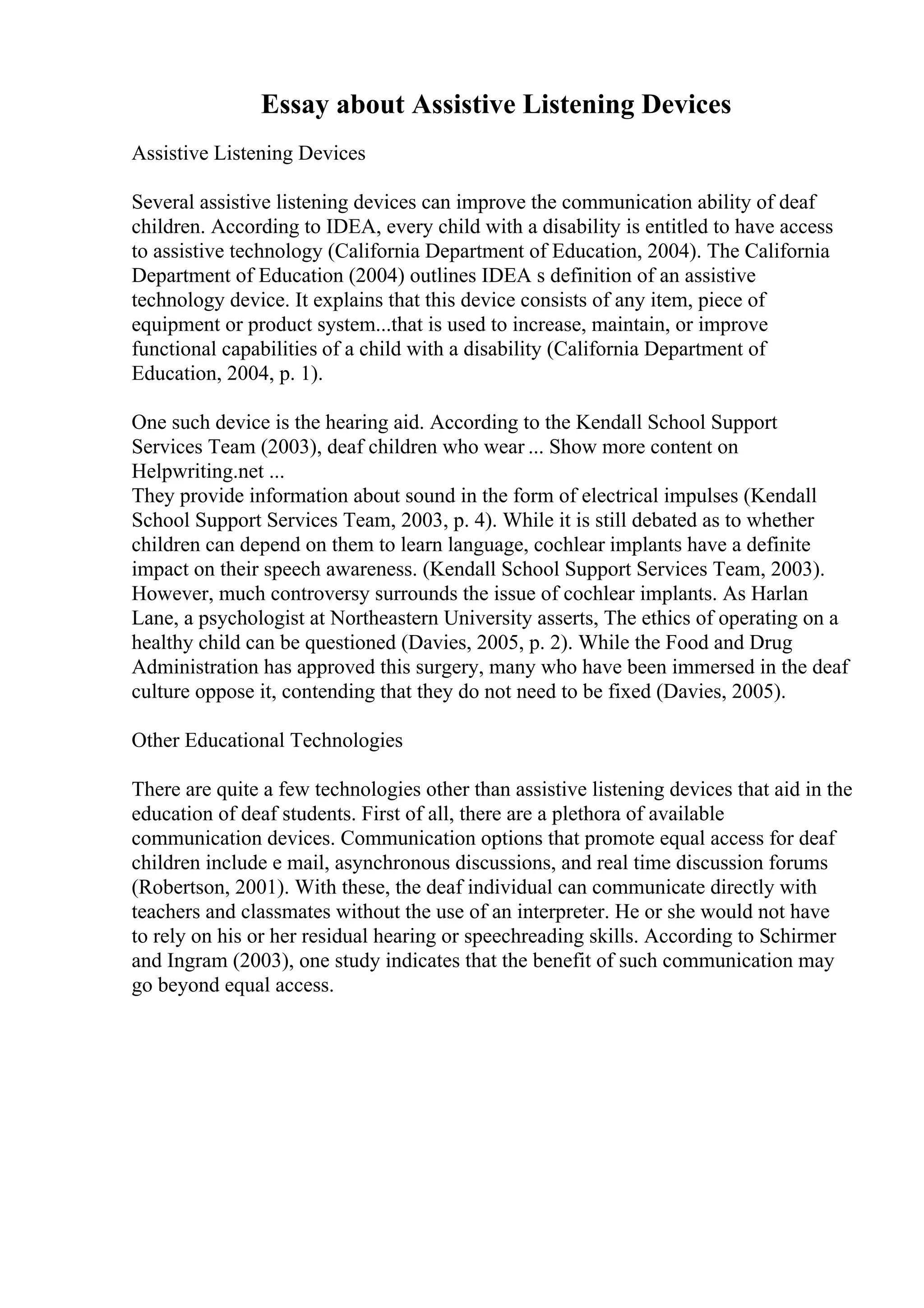Essay about Assistive Listening Devices
Assistive Listening Devices
Several assistive listening devices can improve the communication ability of deaf
children. According to IDEA, every child with a disability is entitled to have access
to assistive technology (California Department of Education, 2004). The California
Department of Education (2004) outlines IDEA s definition of an assistive
technology device. It explains that this device consists of any item, piece of
equipment or product system...that is used to increase, maintain, or improve
functional capabilities of a child with a disability (California Department of
Education, 2004, p. 1).
One such device is the hearing aid. According to the Kendall School Support
Services Team (2003), deaf children who wear ... Show more content on
Helpwriting.net ...
They provide information about sound in the form of electrical impulses (Kendall
School Support Services Team, 2003, p. 4). While it is still debated as to whether
children can depend on them to learn language, cochlear implants have a definite
impact on their speech awareness. (Kendall School Support Services Team, 2003).
However, much controversy surrounds the issue of cochlear implants. As Harlan
Lane, a psychologist at Northeastern University asserts, The ethics of operating on a
healthy child can be questioned (Davies, 2005, p. 2). While the Food and Drug
Administration has approved this surgery, many who have been immersed in the deaf
culture oppose it, contending that they do not need to be fixed (Davies, 2005).
Other Educational Technologies
There are quite a few technologies other than assistive listening devices that aid in the
education of deaf students. First of all, there are a plethora of available
communication devices. Communication options that promote equal access for deaf
children include e mail, asynchronous discussions, and real time discussion forums
(Robertson, 2001). With these, the deaf individual can communicate directly with
teachers and classmates without the use of an interpreter. He or she would not have
to rely on his or her residual hearing or speechreading skills. According to Schirmer
and Ingram (2003), one study indicates that the benefit of such communication may
go beyond equal access.
 