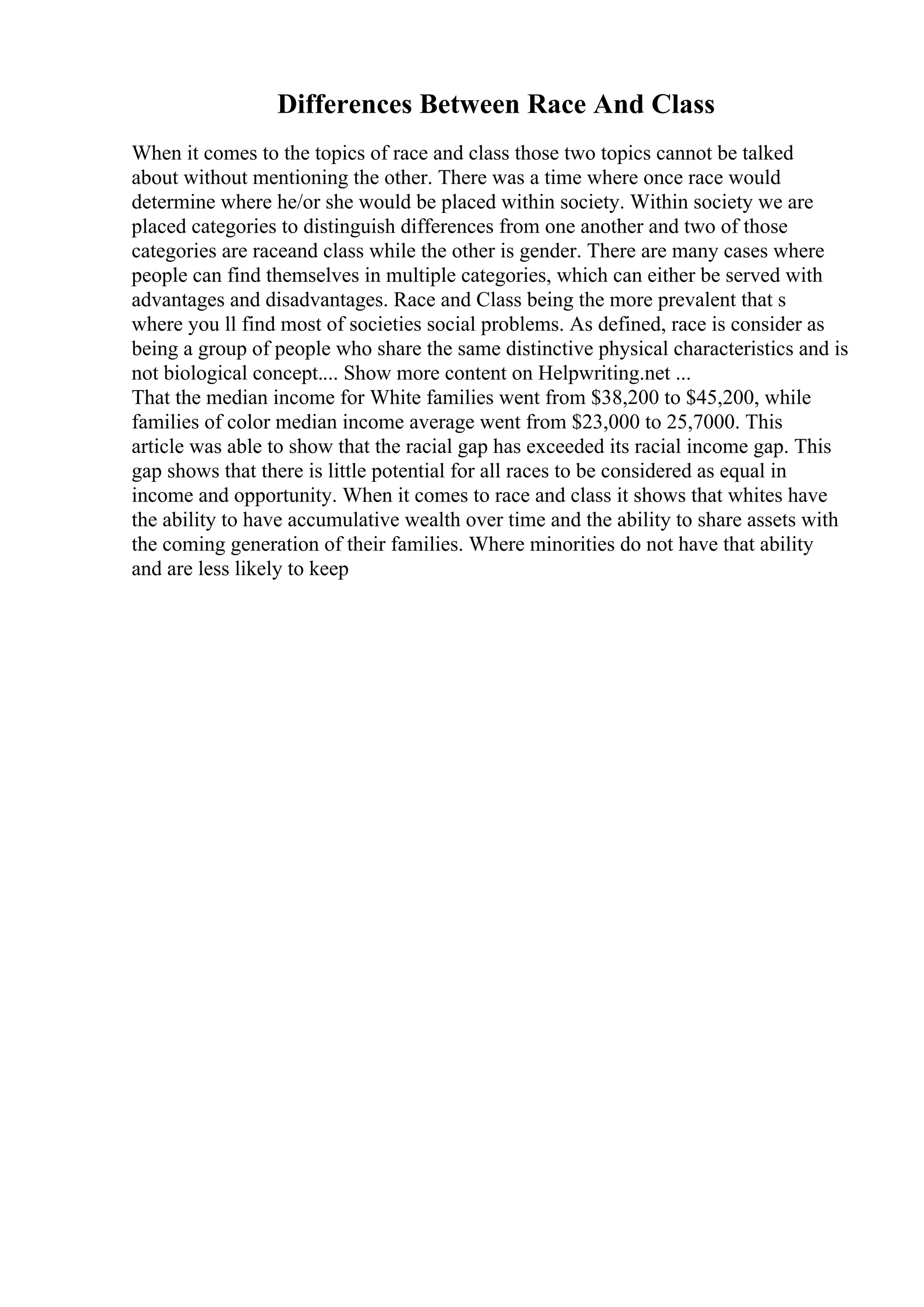 Differences Between Race And Class
When it comes to the topics of race and class those two topics cannot be talked
about without mentioning the other. There was a time where once race would
determine where he/or she would be placed within society. Within society we are
placed categories to distinguish differences from one another and two of those
categories are raceand class while the other is gender. There are many cases where
people can find themselves in multiple categories, which can either be served with
advantages and disadvantages. Race and Class being the more prevalent that s
where you ll find most of societies social problems. As defined, race is consider as
being a group of people who share the same distinctive physical characteristics and is
not biological concept.... Show more content on Helpwriting.net ...
That the median income for White families went from $38,200 to $45,200, while
families of color median income average went from $23,000 to 25,7000. This
article was able to show that the racial gap has exceeded its racial income gap. This
gap shows that there is little potential for all races to be considered as equal in
income and opportunity. When it comes to race and class it shows that whites have
the ability to have accumulative wealth over time and the ability to share assets with
the coming generation of their families. Where minorities do not have that ability
and are less likely to keep
 