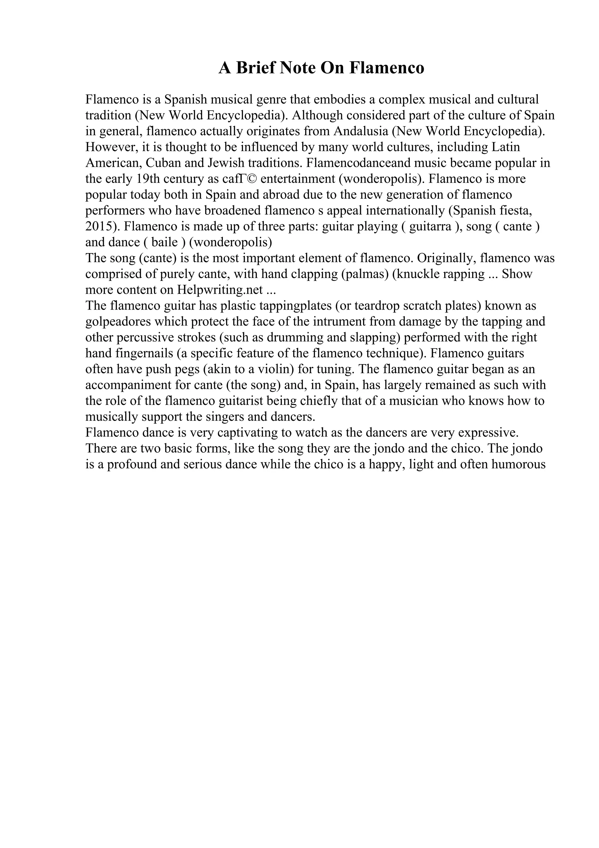 A Brief Note On Flamenco
Flamenco is a Spanish musical genre that embodies a complex musical and cultural
tradition (New World Encyclopedia). Although considered part of the culture of Spain
in general, flamenco actually originates from Andalusia (New World Encyclopedia).
However, it is thought to be influenced by many world cultures, including Latin
American, Cuban and Jewish traditions. Flamencodanceand music became popular in
the early 19th century as cafГ© entertainment (wonderopolis). Flamenco is more
popular today both in Spain and abroad due to the new generation of flamenco
performers who have broadened flamenco s appeal internationally (Spanish fiesta,
2015). Flamenco is made up of three parts: guitar playing ( guitarra ), song ( cante )
and dance ( baile ) (wonderopolis)
The song (cante) is the most important element of flamenco. Originally, flamenco was
comprised of purely cante, with hand clapping (palmas) (knuckle rapping ... Show
more content on Helpwriting.net ...
The flamenco guitar has plastic tappingplates (or teardrop scratch plates) known as
golpeadores which protect the face of the intrument from damage by the tapping and
other percussive strokes (such as drumming and slapping) performed with the right
hand fingernails (a specific feature of the flamenco technique). Flamenco guitars
often have push pegs (akin to a violin) for tuning. The flamenco guitar began as an
accompaniment for cante (the song) and, in Spain, has largely remained as such with
the role of the flamenco guitarist being chiefly that of a musician who knows how to
musically support the singers and dancers.
Flamenco dance is very captivating to watch as the dancers are very expressive.
There are two basic forms, like the song they are the jondo and the chico. The jondo
is a profound and serious dance while the chico is a happy, light and often humorous
 