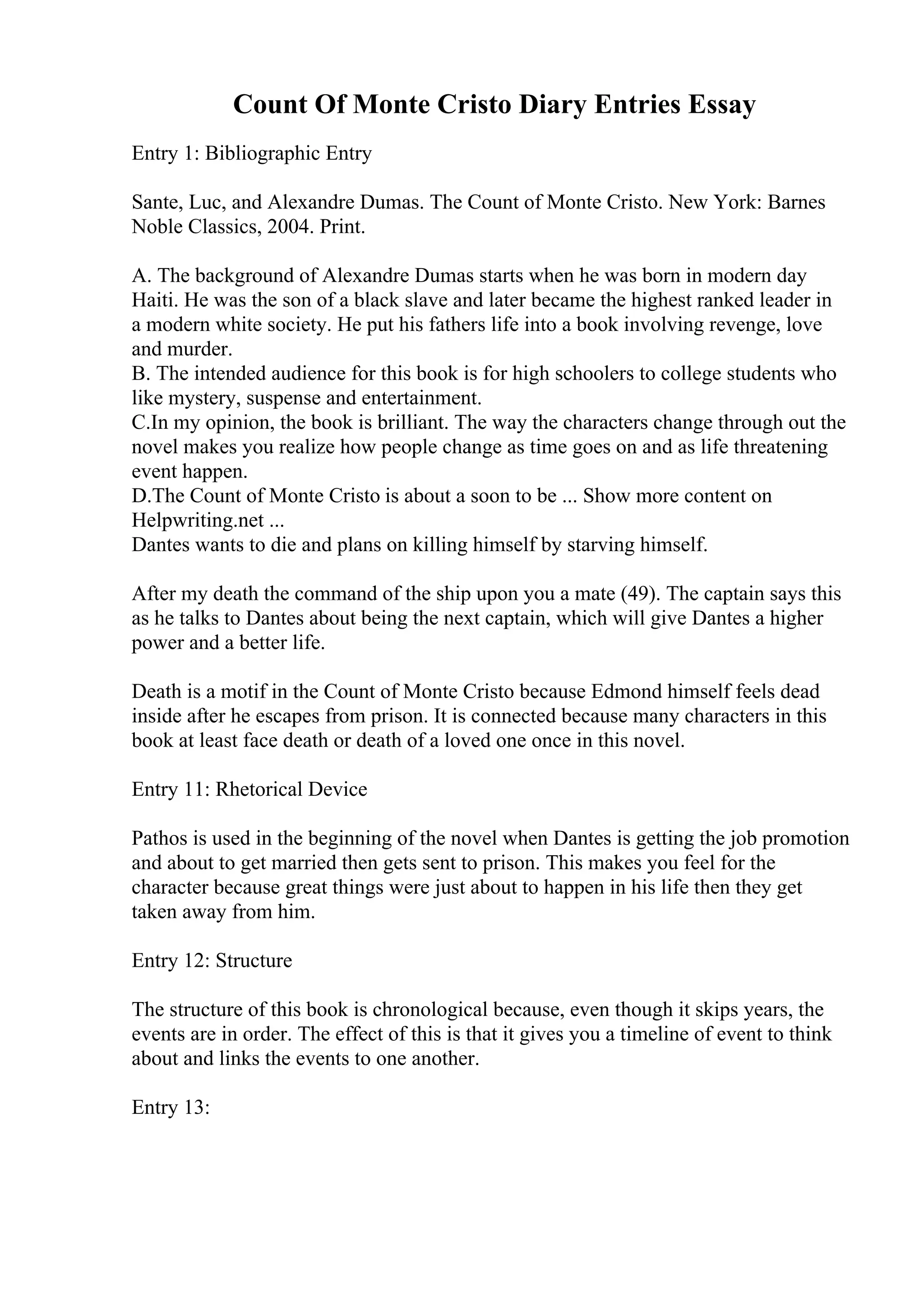 Count Of Monte Cristo Diary Entries Essay
Entry 1: Bibliographic Entry
Sante, Luc, and Alexandre Dumas. The Count of Monte Cristo. New York: Barnes
Noble Classics, 2004. Print.
A. The background of Alexandre Dumas starts when he was born in modern day
Haiti. He was the son of a black slave and later became the highest ranked leader in
a modern white society. He put his fathers life into a book involving revenge, love
and murder.
B. The intended audience for this book is for high schoolers to college students who
like mystery, suspense and entertainment.
C.In my opinion, the book is brilliant. The way the characters change through out the
novel makes you realize how people change as time goes on and as life threatening
event happen.
D.The Count of Monte Cristo is about a soon to be ... Show more content on
Helpwriting.net ...
Dantes wants to die and plans on killing himself by starving himself.
After my death the command of the ship upon you a mate (49). The captain says this
as he talks to Dantes about being the next captain, which will give Dantes a higher
power and a better life.
Death is a motif in the Count of Monte Cristo because Edmond himself feels dead
inside after he escapes from prison. It is connected because many characters in this
book at least face death or death of a loved one once in this novel.
Entry 11: Rhetorical Device
Pathos is used in the beginning of the novel when Dantes is getting the job promotion
and about to get married then gets sent to prison. This makes you feel for the
character because great things were just about to happen in his life then they get
taken away from him.
Entry 12: Structure
The structure of this book is chronological because, even though it skips years, the
events are in order. The effect of this is that it gives you a timeline of event to think
about and links the events to one another.
Entry 13:
 