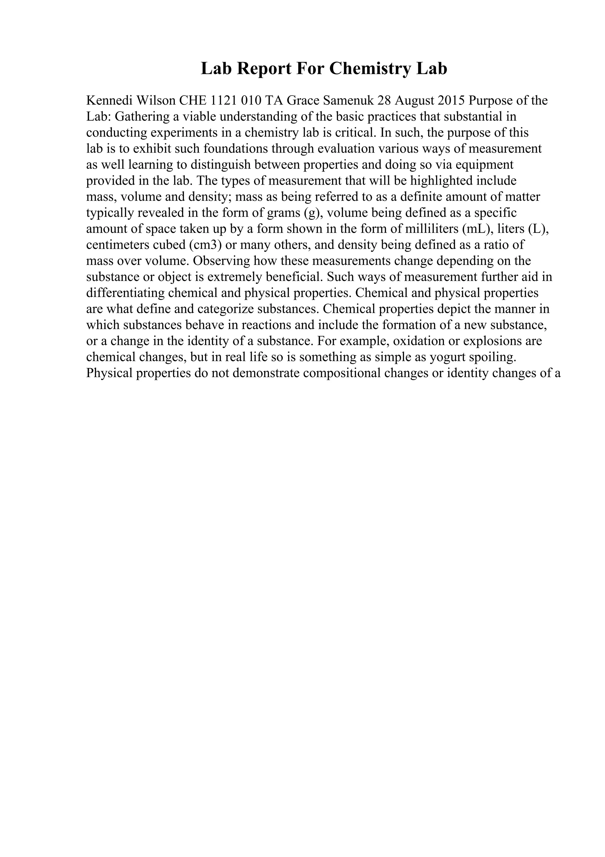 Lab Report For Chemistry Lab
Kennedi Wilson CHE 1121 010 TA Grace Samenuk 28 August 2015 Purpose of the
Lab: Gathering a viable understanding of the basic practices that substantial in
conducting experiments in a chemistry lab is critical. In such, the purpose of this
lab is to exhibit such foundations through evaluation various ways of measurement
as well learning to distinguish between properties and doing so via equipment
provided in the lab. The types of measurement that will be highlighted include
mass, volume and density; mass as being referred to as a definite amount of matter
typically revealed in the form of grams (g), volume being defined as a specific
amount of space taken up by a form shown in the form of milliliters (mL), liters (L),
centimeters cubed (cm3) or many others, and density being defined as a ratio of
mass over volume. Observing how these measurements change depending on the
substance or object is extremely beneficial. Such ways of measurement further aid in
differentiating chemical and physical properties. Chemical and physical properties
are what define and categorize substances. Chemical properties depict the manner in
which substances behave in reactions and include the formation of a new substance,
or a change in the identity of a substance. For example, oxidation or explosions are
chemical changes, but in real life so is something as simple as yogurt spoiling.
Physical properties do not demonstrate compositional changes or identity changes of a
 