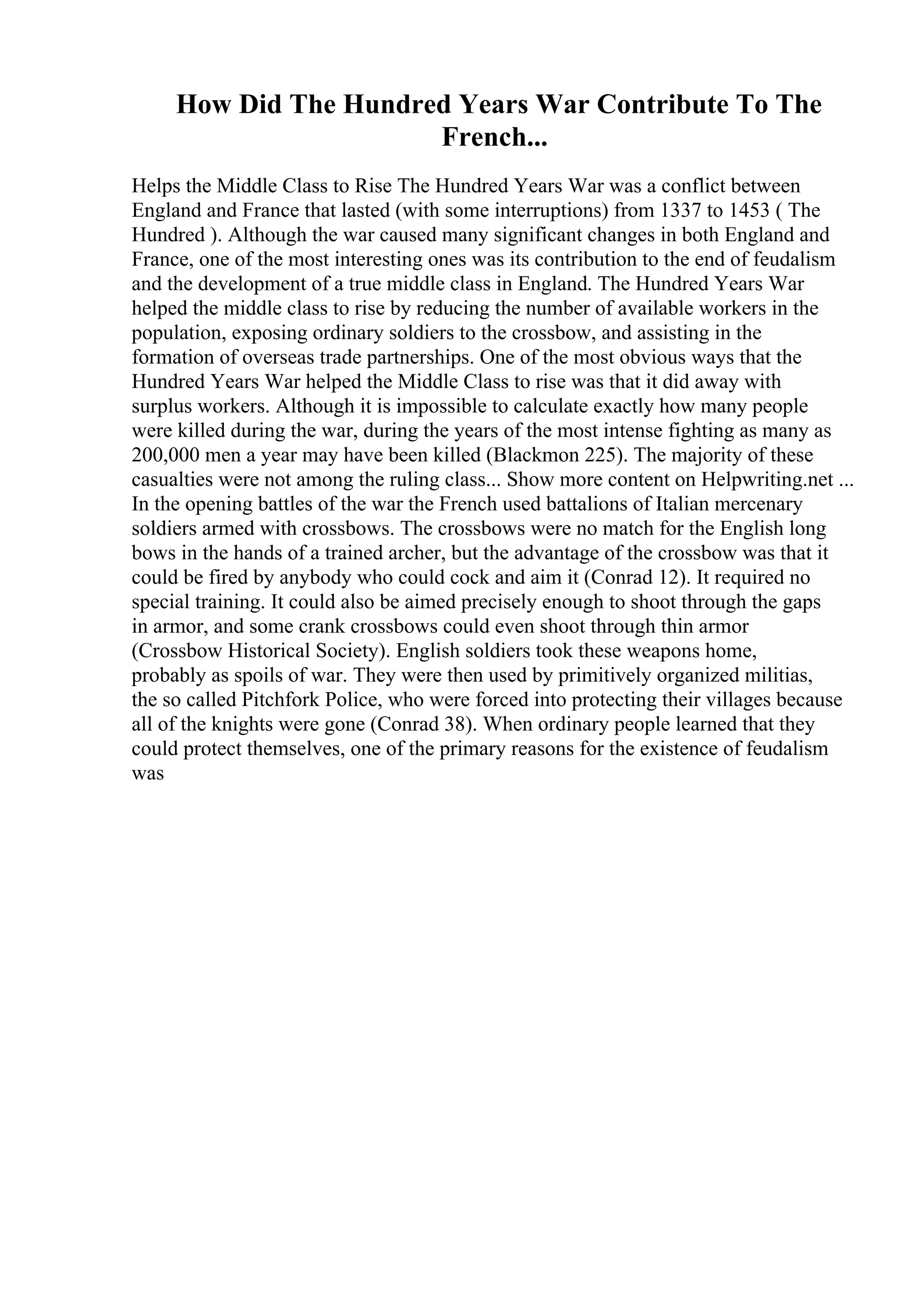 How Did The Hundred Years War Contribute To The
French...
Helps the Middle Class to Rise The Hundred Years War was a conflict between
England and France that lasted (with some interruptions) from 1337 to 1453 ( The
Hundred ). Although the war caused many significant changes in both England and
France, one of the most interesting ones was its contribution to the end of feudalism
and the development of a true middle class in England. The Hundred Years War
helped the middle class to rise by reducing the number of available workers in the
population, exposing ordinary soldiers to the crossbow, and assisting in the
formation of overseas trade partnerships. One of the most obvious ways that the
Hundred Years War helped the Middle Class to rise was that it did away with
surplus workers. Although it is impossible to calculate exactly how many people
were killed during the war, during the years of the most intense fighting as many as
200,000 men a year may have been killed (Blackmon 225). The majority of these
casualties were not among the ruling class... Show more content on Helpwriting.net ...
In the opening battles of the war the French used battalions of Italian mercenary
soldiers armed with crossbows. The crossbows were no match for the English long
bows in the hands of a trained archer, but the advantage of the crossbow was that it
could be fired by anybody who could cock and aim it (Conrad 12). It required no
special training. It could also be aimed precisely enough to shoot through the gaps
in armor, and some crank crossbows could even shoot through thin armor
(Crossbow Historical Society). English soldiers took these weapons home,
probably as spoils of war. They were then used by primitively organized militias,
the so called Pitchfork Police, who were forced into protecting their villages because
all of the knights were gone (Conrad 38). When ordinary people learned that they
could protect themselves, one of the primary reasons for the existence of feudalism
was
 
