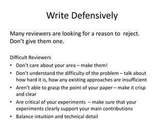 Write Defensively
Many reviewers are looking for a reason to reject.
Don’t give them one.
Difficult Reviewers
• Don’t care about your area – make them!
• Don’t understand the difficulty of the problem – talk about
how hard it is, how any existing approaches are insufficient
• Aren’t able to grasp the point of your paper – make it crisp
and clear
• Are critical of your experiments – make sure that your
experiments clearly support your main contributions
• Balance intuition and technical detail
 