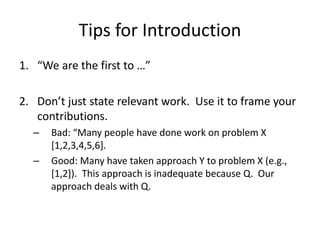 Tips for Introduction
1. “We are the first to …”
2. Don’t just state relevant work. Use it to frame your
contributions.
– Bad: “Many people have done work on problem X
[1,2,3,4,5,6].
– Good: Many have taken approach Y to problem X (e.g.,
[1,2]). This approach is inadequate because Q. Our
approach deals with Q.
 