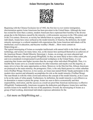 Asian Stereotypes In America
Beginning with the Chinese Exclusion Act of 1882, the first law to ever restrict immigration,
discrimination against Asian Americans has been prevalent in the United States. Although the issue
has existed for more than a century, modern Americans have expressed their hostility to the diverse
group due to the bitterness caused by the minority s wild economic successes in the 19th century and
in the 21st century. However, as society has labeled them as a group of hard working, intuitive
individuals, Asians have since surfaced as the model minority of America. By definition, the model
minority stereotype is a cultural standard with expectations that Asian American individuals will be
intellectual, excel in education, and become wealthy ( Model ... Show more content on
Helpwriting.net ...
The typical stereotyping of Asians as exemplar intellectuals with natural skills in the fields of math,
technology, and science are many times, true, as the masses have portrayed themselves as achievers of
the American Dream ( Model Minority Stereotype ). Asians, on average, are more educated and
intellectual than any other racial group (Wingfield). As they are more likely to have white collar jobs
and even considered overrepresented in professional workplaces in the United States, it is not
surprising that Asians earn higher incomes than the average white individual (Wingfield). Thus, it is
feasible that Asians serve as a model minority for other minorities and maybe even the majority, as
many strive to have the same opportunities as them. Moreover, in the film Get Out, African Americans
are portrayed as the main minority; the protagonist, Chris, is the only black person in a white suburban
town (Truffaut Wong). However, in two scenes, an Asian man named Hiroki Tanaka participates in the
modern slave auction and ultimately accomplishes his role as the model minority (Truffaut Wong).
The man blends in with the white crowd and enforces the concept of the model minority, as he is seen
to be on the ranks of white people. Furthermore, by definition, the model minority is not offensive as
its denotation is meant to praise the group. Asians are seen to thrive economically and their
responsibility, motivation, and the success as a result are proof that American meritocracy is effective
(Wingfield). Fundamentally, Americans recognize the dedication and diligence Asians have and thus
acclaim Asians to be models for the rest of the population. Overall, the stereotyping of Asians as a
group of hard working, determined individuals expresses admiration for the
... Get more on HelpWriting.net ...
 