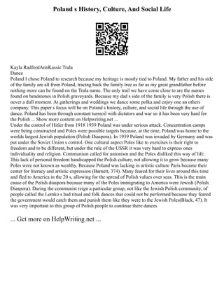 Poland s History, Culture, And Social Life
Kayla RadfordAnnKassie Trala
Dance
Poland I chose Poland to research because my heritage is mostly tied to Poland. My father and his side
of the family are all from Poland, tracing back the family tree as far as my great grandfather before
nothing more can be found on the Trala name. The only trail we have come close to are the names
found on headstones in Polish graveyards. Because my dad s side of the family is very Polish there is
never a dull moment. At gatherings and weddings we dance some polka and enjoy one an others
company. This paper s focus will be on Poland s history, culture, and social life through the use of
dance. Poland has been through constant turmoil with dictators and war so it has been very hard for
the Polish ... Show more content on Helpwriting.net ...
Under the control of Hitler from 1918 1939 Poland was under serious attack. Concentration camps
were being constructed and Poles were possible targets because, at the time, Poland was home to the
worlds largest Jewish population (Polish Diaspora). In 1939 Poland was invaded by Germany and was
put under the Soviet Union s control. One cultural aspect Poles like to exercises is their right to
freedom and to be different, but under the rule of the USSR it was very hard to express ones
individuality and religion. Communism called for unionism and the Poles disliked this way of life.
This lack of personal freedom handicapped the Polish culture, not allowing it to grow because many
Poles were not known as wealthy. Because Poland was lacking in artistic culture Paris became their
center for literacy and artistic expression (Barnett, 374). Many feared for their lives around this time
and fled to America in the 20 s, allowing for the spread of Polish values over seas. This is the main
cause of the Polish diaspora because many of the Poles immigrating to America were Jewish (Polish
Diaspora). During the communist reign a particular group, not like the Jewish Polish community, of
people called the Lemko s had ritual and folk dances that could not be performed because they feared
the government would catch them and punish them like they were to the Jewish Poles(Black, 47). It
was very important to this group of Polish people to continue there dances
... Get more on HelpWriting.net ...
 