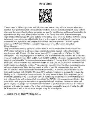 Rota Virus
Viruses come in different genomes and different forms however they all have a capsid where they
maintain their genetic material. Viruses are classified into families that are distinguish based on their
shape and form as well as they have names that are used for identification and is usually related to the
type of disease they cause. Rotavirus is a member of the family Reoviridae that is nonenveloped
segmented double stranded RNA and globally is the leading cause of severe diarrhea problems among
infants and young children worldwide (1). Rotavirus developed in a wheel shaped virus that is
surrounded by a triple layer coat composed of different structural proteins. The outer layer is
composed of VP7 and VP4 that is cleaved by trypsin into two ... Show more content on
Helpwriting.net ...
They used a rhesus monkey epithelial cell line MA104 and the murine fibroblast L929 cell line
(ATCC) that were grown in advanced Eagle s minimal essential medium (MEM; Invitrogen)
supplemented with 5% and 10% fetal bovine serum (FBS), respectively, at 37°C in a 5% CO2
atmosphere. Then, they propagated in the MA105 cells different kinds of RV strains. RV cell lysates
were activated with trypsin. TLPs and DLPs of the RRV and BRV UK strains were purified by CsCl
isopycnic gradients (45). The mammalian reovirus strain type 3 Dearing (ReoT3D) was propagated in
L929 cells, and the viral titer was determined in MA104 cells (36, 46). Monoclonal antibodies were
used for detection of cellular proteins. Virus infectivity was determined by either immunoperoxidase
or immunofluorescence focus forming assays. In order to bind the assays created they used the
MA104 cells that where transferred with the indicated siRNAs. Confluent cells were then washed
twice and incubated with MEM for 30 min at 37°C and virus binding was assayed. To evaluate the
binding in the cells treated with neuraminidase, the assay was carried out. There were two type of
treatments depending if the MA104 cells were LBPA blocking assays they will incubate the cells of
anti LBPA antibody with an isotype IgG control or if the MA104 cells were protease inhibitors they
were treated with leupeptin (in water) or with cathepsin B or L inhibitors. Then the cells that had
grown on glass coverslips were washed twice with MEM to get them ready to localize the rotavirus
particles with endocytic markers. The cells went through an immunoblot analysis. Finally the qRT
PCR was done as well as the statistical analysis using the two tail paired
... Get more on HelpWriting.net ...
 