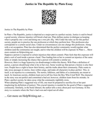 Justice in The Republic by Plato Essay
Justice in The Republic by Plato
In Plato s The Republic, justice is depicted as a major part in a perfect society. Justice is said to breed
a good society, whereas injustice will breed a bad one. Plato defines justice in dialogue as keeping
what is properly one s own and doing one s own job. (Pg. 146) Under the rules set for this perfect
society, people are to practice the one profession at which they perform best. This profession also
corresponds to a certain social class. Under no circumstances can one change this profession. Along
with a set occupation, Plato has also determined that the perfect community would regulate what
children (and the community) are taught, and to what the children will be exposed. In Plato s ... Show
more content on Helpwriting.net ...
Suppose a person is exposed to certain injustices that others commit. Plato feels that this exposure will
plant a sort of seed inside a person s head. Thus leading him or her to commit an injustice of the same
kind, or simply increasing the chance that a person will commit a similar act.
However, there is a huge hypocrisy (or disadvantage) within this theory. With Plato s definition of
justice, a person should keep what is his or her own. Some would say that person s history is also their
own. People have a right to know their history, and the truths about their community. Plato wants to
take away passages in stories, lines within songs, and make all characters in plays perfect. This, in
itself, is an injustice to a community. The stories, folklores, and fables of a community are meant to
teach. In American society, children learn not to tell lies from the Boy Who Cried Wolf. The character
in the story was not perfect and committed a bad act; however, children learn from his mistake. In
Plato s perfect society, he takes away what the community rightfully owns.
When adopting Plato s suggested way of life, one must be prepared to sacrifice his or her past
(neglecting his definition of justice). This crucial injustice is needed for the good of Plato s suggested
community. Similarly, in the book Ishmael, the author tells a story about post war Germany. In this
story is a scenario where the Nazi s had won and wiped out all other
... Get more on HelpWriting.net ...
 