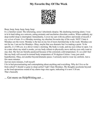 My Favorite Day Of The Week
Beep, beep, beep, beep, beep, beep
It s a familiar sound. The infuriating, noise I absolutely despise. My deafening morning alarm. I was
in la la land riding on a unicorn, eating aromatic and saccharine chocolate cookies. When suddenly my
deep restful sleep is interrupted. Immediately, I cover my ears with my pillow and inside of myself, I
cry a river of tears. It s a Monday morning, my absolute favourite day of the week. NOT! I hate it.
Mondays are the worst. Monday is the last on my list of most cherished day in the week. Mondays are
not for me. I am not for Mondays. Okay, maybe that was dramatic but I m making a point. To be
specific, it s 5:00 a.m. in a shiver winter s morning. My body is weak, and my eyes refuse to open. I m
in a state where my mind is awake, yet my body refuses to physically move and my eyes only want to
stay shut. My feet are literally paralysed because of the extremely cold temperature. It s so cold I feel
like my body will exceed its normal body temperature of 36 degrees Celsius. I may just catch
hypothermia. Okay, not another beyond dramatic pause. I seriously need to wear my uniform. Just a
few more minutes.
Just ten more minutes, I tell myself.
I lie in bed procrastinating and contemplating about anything and everything. Why do I live so far
from school? I should ve gone to sleep earlier! Ugh! I hate Mondays. My thoughts accelerate beyond
as the loud uproarious sound of my alarm rings once again, indicating it is now 5:30 am.
That s basically
... Get more on HelpWriting.net ...
 