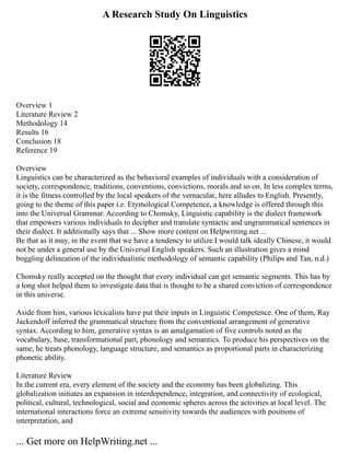 A Research Study On Linguistics
Overview 1
Literature Review 2
Methodology 14
Results 16
Conclusion 18
Reference 19
Overview
Linguistics can be characterized as the behavioral examples of individuals with a consideration of
society, correspondence, traditions, conventions, convictions, morals and so on. In less complex terms,
it is the fitness controlled by the local speakers of the vernacular, here alludes to English. Presently,
going to the theme of this paper i.e. Etymological Competence, a knowledge is offered through this
into the Universal Grammar. According to Chomsky, Linguistic capability is the dialect framework
that empowers various individuals to decipher and translate syntactic and ungrammatical sentences in
their dialect. It additionally says that ... Show more content on Helpwriting.net ...
Be that as it may, in the event that we have a tendency to utilize I would talk ideally Chinese, it would
not be under a general use by the Universal English speakers. Such an illustration gives a mind
boggling delineation of the individualistic methodology of semantic capability (Philips and Tan, n.d.)
Chomsky really accepted on the thought that every individual can get semantic segments. This has by
a long shot helped them to investigate data that is thought to be a shared conviction of correspondence
in this universe.
Aside from him, various lexicalists have put their inputs in Linguistic Competence. One of them, Ray
Jackendoff inferred the grammatical structure from the conventional arrangement of generative
syntax. According to him, generative syntax is an amalgamation of five controls noted as the
vocabulary, base, transformational part, phonology and semantics. To produce his perspectives on the
same, he treats phonology, language structure, and semantics as proportional parts in characterizing
phonetic ability.
Literature Review
In the current era, every element of the society and the economy has been globalizing. This
globalization initiates an expansion in interdependence, integration, and connectivity of ecological,
political, cultural, technological, social and economic spheres across the activities at local level. The
international interactions force an extreme sensitivity towards the audiences with positions of
interpretation, and
... Get more on HelpWriting.net ...
 