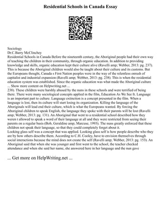 Residential Schools in Canada Essay
Sociology
Dr.C.Barry McClinchey
Residential Schools in Canada Before the nineteenth century, the Aboriginal people had their own way
of teaching the children in their community, through organic education. In addition to providing
knowledge and skills, organic education kept their culture alive (Ravelli amp; Webber, 2013: pg. 237).
This is because the Aboriginal children would also be taught about their culture and its customs. But
the Europeans thought, Canada s First Nation peoples were in the way of the relentless onrush of
capitalist and industrial expansion (Ravelli amp; Webber, 2013: pg. 238). This is when the residential
education system was established. Since the organic education was what made the Aboriginal culture
... Show more content on Helpwriting.net ...
238). These children were harshly abused by the nuns in these schools and were terrified of being
there. There were many sociological concepts applied in the film, Education As We See It. Language
is an important part to culture. Language extinction is a concept presented in the film. When a
language is lost, then its culture will start losing its organization. Killing the language of the
Aboriginals will lead end their culture, which is what the Europeans wanted. By forcing the
Aboriginal children to speak English, the language they spoke with their parents will be lost (Ravelli
amp; Webber, 2013: pg. 131). An Aboriginal that went to a residential school described how they
weren t allowed to speak a word of their language at all and they were restricted from seeing their
parents on a regular basis (Bob, Geraldine amp; Marcuse, 1993). The nuns greatly enforced that these
children not speak their language, so that they could completely forget about it.
Looking glass self was a concept that was applied. Looking glass self is how people describe who they
are by how others describe them. According to C.H. Cooley, have to envision themselves through
social interactions because the mind does not create the self (Ravelli amp; Webber, 2013: pg. 153). An
Aboriginal said that when she was younger and first went to the school, the teacher checked
attendance and when she said her name, she answered here in her language and the nun gave
... Get more on HelpWriting.net ...
 