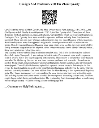 Changes And Continuities Of The Zhou Dynasty
CCOT#2 In the period 1046B.C 256B.C the Zhou Dynasy ruled. Next, during 221B.C 206B.C, the
Qin Dynasty ruled. Finally from 400 years to 220C.E, the Han Dynaty ruled. Throughout all these
dynasties, political, economical, social,and religion, were problems which led to different scenerious.
During the Zhou Dynasty, there were mant developments, and how and why those develpoments
happened. There was also many changes and continuities that was caused because of these additions.
Some developments were that supporters supported a central governmentwith tax revenues amd
troops. This development happened because since large estates were too big, they were controlled by
family members/ supportters of the emperor. These supporters lacked cintrol of their territory which ...
Show more content on Helpwriting.net ...
The Mandate of Heaven transfered its amndate to rule China. This is wht the Zhou rulers claimed
direct links to the Shang rule. It was an imperial rulefrom the Zhou onward. As a result, emperors
lived in a world full of awe inspiring pomp and ceremony. This connect to simularities today because
instead of the Mndate og Heaven, we now have elections to choose ouir next ruler . In addition to
another develpoment, the Zhou Dynasty discouraged religions, human sacrafices, and ceremonies to
worship gods. Thay all did this because it provided a greater cultural unoty in their empire. In that
eveny, the larest speaking group of peoplr poke that same launguage and all wrote the saem. There is
no direct continuity fom that. One more additon from the Zhou Dynasty is that it promothed linguistoc
unity. They began a process of everyone speaking the same laugage and everyone writing the same.
This writibng system was known as the Mandrid. In consequence, increasimg cultursl unty, the Zhou
empire began to fail due to political confusion. The relationship from tis concept relates to modern day
because English is the 1st known writing system and language ther
... Get more on HelpWriting.net ...
 