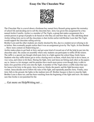 Essay On The Chocolate War
The Chocolate War is a novel about a freshman boy named Jerry Renault going against the normalcy
of school life and deciding not to sell the chocolate bars. Jerry was given this assignment by a boy
named Archie Costello. Archie is a member of The Vigils, a group that makes assignments for a
certain person or group of people to do based on who they are and how they act. The odd thing about
Archie telling Jerry not to sell the chocolates is that Archie earlier told Brother Leon that The Vigils
would support the chocolate selling activity.
Brother Leon and the other students are clearly shocked by this, due to a student never refusing to do
so before. But eventually people realize that it was an assignment given by The Vigils. At first Brother
... Show more content on Helpwriting.net ...
Archie makes plans to get back at Jerry and get some kind of reward out of all the help he put into the
chocolate sales. He creates an assembly where only students can participate to raffle off the tickets.
The raffle is a special one though which puts Jerry in a fight against the school thug, Emile Janza.
Students who buy raffle tickets get to write a boxing move on them, which Jerry has to do to Janza, or
vice versa, and where to hit them. During the fight, Jerry and Janza are hitting each other as the papers
say to. Janza is a lot stronger, and his punches have much more power even though Jerry is able to
land a few good hits of his own into the fight. A member of The Vigils draws a raffle ticket that says
for Janza to hit Jerry in the groin. Jerry, however, blocks the punch, and the fight becomes more
violent. Janza decides not to follow the rules of the fight, and repeatedly punches Jerry. Finally, once
Jerry falls to the ground, the lights in the stadium turn off. Brother Jacques is there to stop the fight.
Brother Leon is there too, and has been watching from the beginning of the fight until now. He makes
sure that Archie is not punished for the
... Get more on HelpWriting.net ...
 
