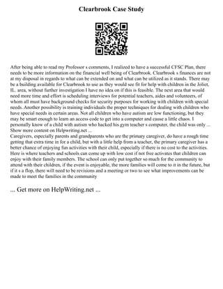 Clearbrook Case Study
After being able to read my Professor s comments, I realized to have a successful CFSC Plan, there
needs to be more information on the financial well being of Clearbrook. Clearbrook s finances are not
at my disposal in regards to what can be extended on and what can be utilized as it stands. There may
be a building available for Clearbrook to use as they would see fit for help with children in the Joliet,
IL. area, without further investigation I have no idea on if this is feasible. The next area that would
need more time and effort is scheduling interviews for potential teachers, aides and volunteers, of
whom all must have background checks for security purposes for working with children with special
needs. Another possibility is training individuals the proper techniques for dealing with children who
have special needs in certain areas. Not all children who have autism are low functioning, but they
may be smart enough to learn an access code to get into a computer and cause a little chaos. I
personally know of a child with autism who hacked his gym teacher s computer, the child was only ...
Show more content on Helpwriting.net ...
Caregivers, especially parents and grandparents who are the primary caregiver, do have a rough time
getting that extra time in for a child, but with a little help from a teacher, the primary caregiver has a
better chance of enjoying fun activities with their child, especially if there is no cost to the activities.
Here is where teachers and schools can come up with low cost if not free activates that children can
enjoy with their family members. The school can only put together so much for the community to
attend with their children, if the event is enjoyable, the more families will come to it in the future, but
if it s a flop, there will need to be revisions and a meeting or two to see what improvements can be
made to meet the families in the community
... Get more on HelpWriting.net ...
 