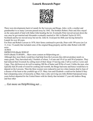 Lanark Research Paper
There were developments back in Lanark for the Lawsons and Boags. John s wife, a mother and
grandmother to so many Lawsons passed away by 1842. The brothers Robert, Peter and Alex stayed
on the same patch of land with father John heading the lot. Eventually Peter moved out just down the
way once he got married and Alexander eventually married in 1861 to Rachel Taylor (b 1831,
Scotland) and he too moved away but not far. John Sr. lived past his 86th year having farmed in
Lanark for over 40 years.
For Peter and Robert Lawson in 1870, their farms continued to provide, Peter with 199 acres (on Lot
11, Con. 5 Lanark) that included some of the original Boag property and the older Robert with 400
acres
ACRES
IMPROVED (Bush) WHEAT
OATS (Bush) TURNIPS ... Show more content on Helpwriting.net ...
Although they most likely would have had help from the Lawsons they did not produce nearly as
many goods. They harvested only 5 bushels of wheat, 3 of oats and 10 of rye and 50 of potatoes. They
had reduced their livestock by culling most of their sheep 15 leaving only 2 left as well as 2 cows and
2 pigs. They did however do well in making 200 lbs of butter and 50 lbs of wool. Unlike the men, who
typically had 20 cords of wood for cooking and warmth, the Boags had none and hence would have to
depend on the Lawsons. Then the three women were reduced to just two when Jeannie died in June of
a disease of the heart at the youthful age of 25. Mary Ann and Elizabeth s could not be faulted if they
had a deepening sense of insecurity as Mary Ann s only surviving son John (Robert had passed away
years before) departed for the United States with his family that included 17 year old Andrew Boag
and four other
... Get more on HelpWriting.net ...
 