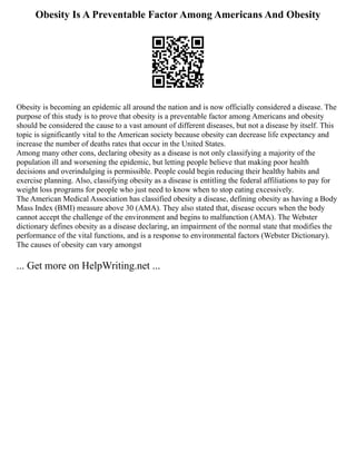 Obesity Is A Preventable Factor Among Americans And Obesity
Obesity is becoming an epidemic all around the nation and is now officially considered a disease. The
purpose of this study is to prove that obesity is a preventable factor among Americans and obesity
should be considered the cause to a vast amount of different diseases, but not a disease by itself. This
topic is significantly vital to the American society because obesity can decrease life expectancy and
increase the number of deaths rates that occur in the United States.
Among many other cons, declaring obesity as a disease is not only classifying a majority of the
population ill and worsening the epidemic, but letting people believe that making poor health
decisions and overindulging is permissible. People could begin reducing their healthy habits and
exercise planning. Also, classifying obesity as a disease is entitling the federal affiliations to pay for
weight loss programs for people who just need to know when to stop eating excessively.
The American Medical Association has classified obesity a disease, defining obesity as having a Body
Mass Index (BMI) measure above 30 (AMA). They also stated that, disease occurs when the body
cannot accept the challenge of the environment and begins to malfunction (AMA). The Webster
dictionary defines obesity as a disease declaring, an impairment of the normal state that modifies the
performance of the vital functions, and is a response to environmental factors (Webster Dictionary).
The causes of obesity can vary amongst
... Get more on HelpWriting.net ...
 