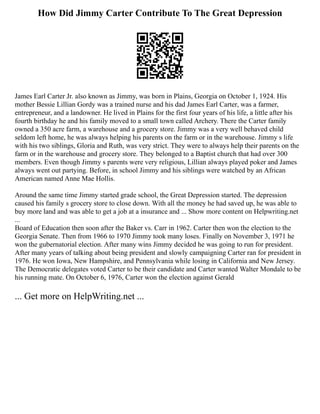 How Did Jimmy Carter Contribute To The Great Depression
James Earl Carter Jr. also known as Jimmy, was born in Plains, Georgia on October 1, 1924. His
mother Bessie Lillian Gordy was a trained nurse and his dad James Earl Carter, was a farmer,
entrepreneur, and a landowner. He lived in Plains for the first four years of his life, a little after his
fourth birthday he and his family moved to a small town called Archery. There the Carter family
owned a 350 acre farm, a warehouse and a grocery store. Jimmy was a very well behaved child
seldom left home, he was always helping his parents on the farm or in the warehouse. Jimmy s life
with his two siblings, Gloria and Ruth, was very strict. They were to always help their parents on the
farm or in the warehouse and grocery store. They belonged to a Baptist church that had over 300
members. Even though Jimmy s parents were very religious, Lillian always played poker and James
always went out partying. Before, in school Jimmy and his siblings were watched by an African
American named Anne Mae Hollis.
Around the same time Jimmy started grade school, the Great Depression started. The depression
caused his family s grocery store to close down. With all the money he had saved up, he was able to
buy more land and was able to get a job at a insurance and ... Show more content on Helpwriting.net
...
Board of Education then soon after the Baker vs. Carr in 1962. Carter then won the election to the
Georgia Senate. Then from 1966 to 1970 Jimmy took many loses. Finally on November 3, 1971 he
won the gubernatorial election. After many wins Jimmy decided he was going to run for president.
After many years of talking about being president and slowly campaigning Carter ran for president in
1976. He won Iowa, New Hampshire, and Pennsylvania while losing in California and New Jersey.
The Democratic delegates voted Carter to be their candidate and Carter wanted Walter Mondale to be
his running mate. On October 6, 1976, Carter won the election against Gerald
... Get more on HelpWriting.net ...
 