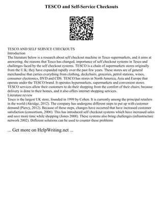 TESCO and Self-Service Checkouts
TESCO AND SELF SERVICE CHECKOUTS
Introduction
The literature below is a research about self checkout machine in Tesco supermarkets, and it aims at
answering; the reasons that Tesco has changed, importance of self checkout systems in Tesco and
challenges faced by the self checkout systems. TESCO is a chain of supermarkets stores originally
from the U.K; they have expanded rapidly over the past few years. These stores are of general
merchandise that carries everything from clothing, deckchairs, groceries, petrol stations, wines,
consumer electronics, DVD and CDS. TESCO has stores in North America, Asia and Europe that
operate under the TESCO brand. It operates hypermarkets, supermarkets and convenient stores.
TESCO services allow their customers to do their shopping from the comfort of their chairs; because
delivery is done to their homes, and it also offers internet shopping services.
Literature review
Tesco is the largest UK store, founded in 1999 by Cohen. It is currently among the principal retailers
in the world (Akridge, 2012). The company has undergone different steps to put up with customer
demand (Piercy, 2012). Because of these steps, changes have occurred that have increased customer
satisfaction (consortium, 2006). This has introduced self checkout systems which have increased sales
and save more time while shopping (Jones 2008). These systems also bring challenges (infrastructure
network 2002). Different solutions can be used to counter these problems
... Get more on HelpWriting.net ...
 