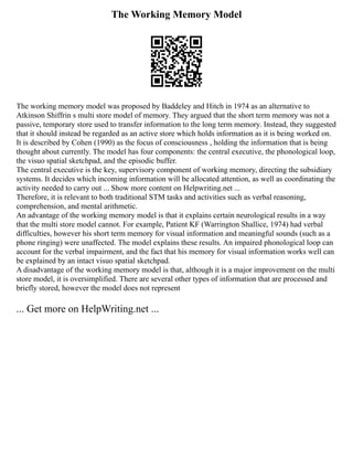 The Working Memory Model
The working memory model was proposed by Baddeley and Hitch in 1974 as an alternative to
Atkinson Shiffrin s multi store model of memory. They argued that the short term memory was not a
passive, temporary store used to transfer information to the long term memory. Instead, they suggested
that it should instead be regarded as an active store which holds information as it is being worked on.
It is described by Cohen (1990) as the focus of consciousness , holding the information that is being
thought about currently. The model has four components: the central executive, the phonological loop,
the visuo spatial sketchpad, and the episodic buffer.
The central executive is the key, supervisory component of working memory, directing the subsidiary
systems. It decides which incoming information will be allocated attention, as well as coordinating the
activity needed to carry out ... Show more content on Helpwriting.net ...
Therefore, it is relevant to both traditional STM tasks and activities such as verbal reasoning,
comprehension, and mental arithmetic.
An advantage of the working memory model is that it explains certain neurological results in a way
that the multi store model cannot. For example, Patient KF (Warrington Shallice, 1974) had verbal
difficulties, however his short term memory for visual information and meaningful sounds (such as a
phone ringing) were unaffected. The model explains these results. An impaired phonological loop can
account for the verbal impairment, and the fact that his memory for visual information works well can
be explained by an intact visuo spatial sketchpad.
A disadvantage of the working memory model is that, although it is a major improvement on the multi
store model, it is oversimplified. There are several other types of information that are processed and
briefly stored, however the model does not represent
... Get more on HelpWriting.net ...
 