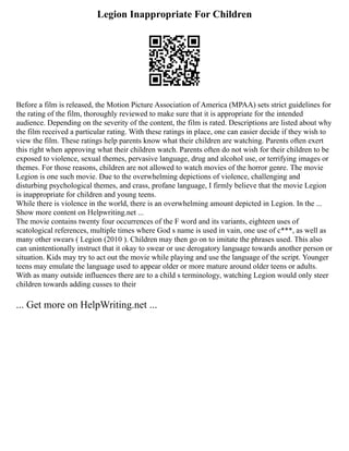 Legion Inappropriate For Children
Before a film is released, the Motion Picture Association of America (MPAA) sets strict guidelines for
the rating of the film, thoroughly reviewed to make sure that it is appropriate for the intended
audience. Depending on the severity of the content, the film is rated. Descriptions are listed about why
the film received a particular rating. With these ratings in place, one can easier decide if they wish to
view the film. These ratings help parents know what their children are watching. Parents often exert
this right when approving what their children watch. Parents often do not wish for their children to be
exposed to violence, sexual themes, pervasive language, drug and alcohol use, or terrifying images or
themes. For those reasons, children are not allowed to watch movies of the horror genre. The movie
Legion is one such movie. Due to the overwhelming depictions of violence, challenging and
disturbing psychological themes, and crass, profane language, I firmly believe that the movie Legion
is inappropriate for children and young teens.
While there is violence in the world, there is an overwhelming amount depicted in Legion. In the ...
Show more content on Helpwriting.net ...
The movie contains twenty four occurrences of the F word and its variants, eighteen uses of
scatological references, multiple times where God s name is used in vain, one use of c***, as well as
many other swears ( Legion (2010 ). Children may then go on to imitate the phrases used. This also
can unintentionally instruct that it okay to swear or use derogatory language towards another person or
situation. Kids may try to act out the movie while playing and use the language of the script. Younger
teens may emulate the language used to appear older or more mature around older teens or adults.
With as many outside influences there are to a child s terminology, watching Legion would only steer
children towards adding cusses to their
... Get more on HelpWriting.net ...
 