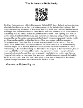 Who Is Jeannette Walls Family
The Glass Castle, a memoir published by Jeannette Walls in 2005, shares the harsh and troubling times
a family is forced to overcome. Two very important women in the Walls family s life impact their
struggle tremendously. The mother of Rose Mary Walls, Lily Smith, also known as Grandma Smith is
a caring yet strict influence on the Walls family. On the other side, Erma who is Rex Walls mother, is
an extremely rude and careless mother and grandmother who doesn t want anything to do with Rex
and his family. Grandma Smith has many great characteristics including: caring, loving, helpful, and
generous. She may have a few negative sides to her, but only because she cares and wants the best for
her children and grandchildren. Grandma Smith ... Show more content on Helpwriting.net ...
Because of the way Erma raised Rex, he became an abusive alcoholic who runs away from any
conflict that is thrown at him. He tries to be there for his kids as much as he can but doesn t really
know how. In part two of the book, Rex tries to teach Jeannette how to swim but he takes a weird
route of doing so. He picks Jeannette up and throws her in the deep part of the water and says, Sink or
swim! (pg. 66) The way Erma raised Rex is also a big factor in why he isn t very self sufficient.
Grandma Smith also influenced Rose Mary in a negative way but also in a positive way. Because
Grandma Smith had set so many rules, Rose Mary never really had rules and standards for her kids.
She felt as if they didn t need them if they were going to grow up to be independent. They should
experience things on their own and make their own mistakes to learn
... Get more on HelpWriting.net ...
 