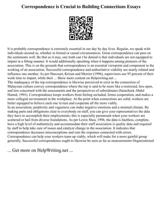 Correspondence is Crucial to Building Connections Essays
It is probably correspondence is extremely essential in our day by day lives. Regular, we speak with
individuals around us, whether in formal or casual circumstances. Great correspondence can pass on
the sentiments well. Be that as it may, one truth can t be denied is that individuals are not equipped to
impart in a fitting manner. It would additionally upsetting when it happens among pioneers of the
association. This is on the grounds that correspondence is an essential viewpoint and component in the
working of an association. Successful correspondence and authoritative viability are nearly related and
influence one another. As per Harcourt, Krizan and Merrier (1996), supervisors use 95 percent of their
work time to impart, while their ... Show more content on Helpwriting.net ...
The inadequacy of the top correspondence is likewise perceived to exist in the connection of
Malaysian culture convey correspondence where the top is said to be more like a restricted, less open,
and less concerned with the assessments and the perspectives of subordinates (Saracheck Abdul
Hamid, 1991). Correspondence keeps workers from feeling secluded, forms cooperation, and makes a
more collegial environment in the workplace. At the point when connections are solid, workers are
better equipped to believe each one in turn and cooperate all the more viably.
In an association, perplexity and vagueness can make negative emotions and a strained climate. By
making parts and obligations clear to everybody on staff, you can give your representatives the data
they have to accomplish their employments; this is especially paramount when your workers are
scattered or hail from diverse foundations. As per Lewis Shea, 1996, the data is faultless, complete,
have a high level of authenticity and accommodate their staff association is quality data and required
by staff to help take care of issues and catalyze change in the association. It indicates that
correspondence decreases misconceptions and cuts the expenses connected with errors.
Correspondence can help your workers team up viably, which will make for a more gainful group
generally. Successful correspondence ought to likewise be seen as far as measurements Organizational
... Get more on HelpWriting.net ...
 