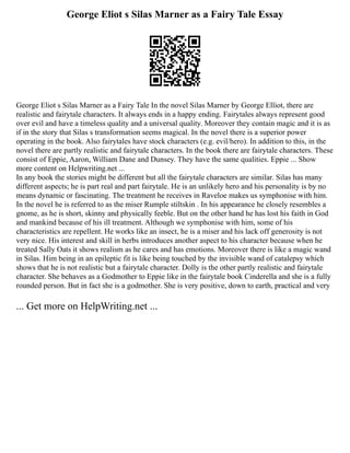 George Eliot s Silas Marner as a Fairy Tale Essay
George Eliot s Silas Marner as a Fairy Tale In the novel Silas Marner by George Elliot, there are
realistic and fairytale characters. It always ends in a happy ending. Fairytales always represent good
over evil and have a timeless quality and a universal quality. Moreover they contain magic and it is as
if in the story that Silas s transformation seems magical. In the novel there is a superior power
operating in the book. Also fairytales have stock characters (e.g. evil/hero). In addition to this, in the
novel there are partly realistic and fairytale characters. In the book there are fairytale characters. These
consist of Eppie, Aaron, William Dane and Dunsey. They have the same qualities. Eppie ... Show
more content on Helpwriting.net ...
In any book the stories might be different but all the fairytale characters are similar. Silas has many
different aspects; he is part real and part fairytale. He is an unlikely hero and his personality is by no
means dynamic or fascinating. The treatment he receives in Raveloe makes us symphonise with him.
In the novel he is referred to as the miser Rumple stiltskin . In his appearance he closely resembles a
gnome, as he is short, skinny and physically feeble. But on the other hand he has lost his faith in God
and mankind because of his ill treatment. Although we symphonise with him, some of his
characteristics are repellent. He works like an insect, he is a miser and his lack off generosity is not
very nice. His interest and skill in herbs introduces another aspect to his character because when he
treated Sally Oats it shows realism as he cares and has emotions. Moreover there is like a magic wand
in Silas. Him being in an epileptic fit is like being touched by the invisible wand of catalepsy which
shows that he is not realistic but a fairytale character. Dolly is the other partly realistic and fairytale
character. She behaves as a Godmother to Eppie like in the fairytale book Cinderella and she is a fully
rounded person. But in fact she is a godmother. She is very positive, down to earth, practical and very
... Get more on HelpWriting.net ...
 