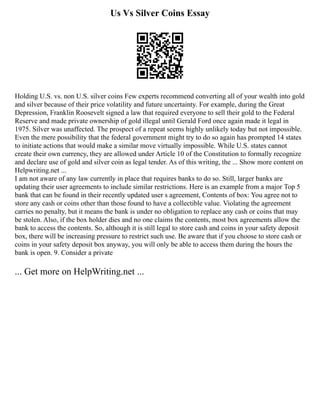 Us Vs Silver Coins Essay
Holding U.S. vs. non U.S. silver coins Few experts recommend converting all of your wealth into gold
and silver because of their price volatility and future uncertainty. For example, during the Great
Depression, Franklin Roosevelt signed a law that required everyone to sell their gold to the Federal
Reserve and made private ownership of gold illegal until Gerald Ford once again made it legal in
1975. Silver was unaffected. The prospect of a repeat seems highly unlikely today but not impossible.
Even the mere possibility that the federal government might try to do so again has prompted 14 states
to initiate actions that would make a similar move virtually impossible. While U.S. states cannot
create their own currency, they are allowed under Article 10 of the Constitution to formally recognize
and declare use of gold and silver coin as legal tender. As of this writing, the ... Show more content on
Helpwriting.net ...
I am not aware of any law currently in place that requires banks to do so. Still, larger banks are
updating their user agreements to include similar restrictions. Here is an example from a major Top 5
bank that can be found in their recently updated user s agreement, Contents of box: You agree not to
store any cash or coins other than those found to have a collectible value. Violating the agreement
carries no penalty, but it means the bank is under no obligation to replace any cash or coins that may
be stolen. Also, if the box holder dies and no one claims the contents, most box agreements allow the
bank to access the contents. So, although it is still legal to store cash and coins in your safety deposit
box, there will be increasing pressure to restrict such use. Be aware that if you choose to store cash or
coins in your safety deposit box anyway, you will only be able to access them during the hours the
bank is open. 9. Consider a private
... Get more on HelpWriting.net ...
 