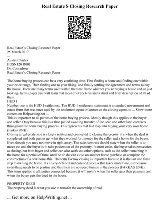Real Estate S Closing Research Paper
Real Estate`s Closing Research Paper
25 March 2017
─
Austin Charles
BUSN120 D001
Dr. Conradson
Real Estate`s Closing Research Paper
The home buying process can be a very confusing time. First finding a home and finding one within
your price range, Then finding one to your liking, and finally settling the agreement and terms to buy
the house. There are many terms used within the time frame whether you re buying a house and or just
looking. In this paper you will learn that most of every term and a short and brief description of all of
them.
HUD 1
Number one is the HUD 1 settlement. The HUD 1 settlement statement is a standard government real
estate form that was once used by the settlement agent or known as the closing agent, to ... Show more
content on Helpwriting.net ...
This is important to all parties of the home buying process. Mostly though this applies to the buyer
and seller. Only because this is a time period awaiting transfer of the deed and other land contracts
throughout the home buying process. This represents that last leap into buying your very own home
(Farkas UNK).
Closing a real estate sale is closely related and connected to closing the escrow: it s when the deal is
completed and both parties get what they worked for; money for the seller and a home for the buyer.
Even though you may not move in right away, The sales contract should state when the seller is to
move out and the buyer is to take possession of the property. In most cases, the buyer takes possession
at closing, but both buyer and seller can also work out other options, such as the seller remaining in
the home for a period of time, until he or she can close on another home purchase or complete the
construction of a new home this. The term Escrow closing is important because it is the last and final
step to owning the home. It s a very detailed and entailed process that takes more time just because
everything needs to be pristine and that their are no speed bumps in the process (FARKAS UNK).
This term applies to all parties connected because it will justify when the seller gets their payment and
when the buyer gets the deed to the house.
PROPERTY DEED
The property deed is what you use to transfer the ownership of real
... Get more on HelpWriting.net ...
 