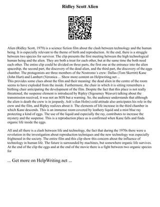 Ridley Scott Alien
Alien (Ridley Scott, 1979) is a science fiction film about the clash between technology and the human
being. It is especially relevant to the theme of birth and reproduction. At the end, there is a struggle
between two species for survivor. The clip presents the first meeting between the high technological
human being and the alien. They are both a treat for each other, but at the same time the both need
each other. The entire clip could be divided on three parts, the first one at the entrance into the alien
spaceship, the second part, the discovery of the dead alien, and the third part, the discovery of the eggs
chamber. The protagonists are three members of the Nostromo´s crew: Dallas (Tom Skerritt) Kane
(John Hurt) and Lambert (Veronica ... Show more content on Helpwriting.net ...
This provides some clues about the film and their meaning: the dead alien in the centre of the room
seems to have exploded from the inside. Furthermore, the chair in which it is sitting remembers a
birthing chair anticipating the development of the film. Despite the fact that this place is not really
threatened, the suspense element is introduced by Ripley (Sigourney Weaver) talking about the
transmission received, it was not an SOS but a warning. So, the audience understands that although
the alien is death the crew is in jeopardy. Ash´s (Ian Holm) cold attitude also anticipates his role in the
crew and the film, and Ripley realizes about it. The elements of life increase in the third chamber in
which Kane descends. This is an immense room covered by leathery liquid and a mist blue ray
protecting a kind of eggs. The use of the liquid and especially the ray, contributes to increase the
mystery and the suspense. This is a reproduction place as is confirmed when Kane falls and finds
organic life inside the eggs.
All and all there is a clash between life and technology, the fact that during the 1970s there were a
revolution in the investigation about reproduction techniques and the new technology was especially
frightened in the society. The entire film and this clip show this concern about the influence of
technology in human life. The future is surrounded by machines, but somewhere organic life survives.
At the end of the clip the eggs and at the end of the movie there is a fight between two organic species
for
... Get more on HelpWriting.net ...
 