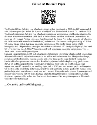 Pontiac G8 Research Paper
The Pontiac G8 is a full size, rear wheel drive sports sedan. Introduced in 2008, the G8 was canceled
after only two years just before the Pontiac brand itself was discontinued. Pontiac G8: 2008 and 2009
Traditional mainstream full size, rear wheel drive sedans are uncommon, a void Pontiac attempted to
fill when it introduced the G8 in 2008. Built in Australia and based on the Holden Commodore, the
imported G8 replaced Pontiac s previous flagship model, the Grand Prix sedan. Upon its introduction,
the 2008 Pontiac G8 was offered in G8 (Base) and GT trim. The base model is powered by a 3.6 liter
V6 engine paired with a five speed automatic transmission. This model has an output of 256
horsepower and 248 pound feet of torque, and makes an estimated 17/25 mpg city/highway. The 2008
G8 GT is powered by a 6.0 liter V8 engine paired with a six speed automatic transmission. This ...
Show more content on Helpwriting.net ...
Standard equipment included 18 inch silver painted aluminum, split spoke wheels, and all season tires.
Also available was 19 inch aluminum wheels set within optional summer tires. Halogen headlamps,
power operated side mirrors, chrome accents, and a rear deck spoiler were standard. Inside, the
Pontiac G8 offers generous room for five. Standard equipment includes keyless entry, push button
start, a tilt and telescopic steering column, power operated front seats, air conditioning, power
accessories, two 12 volt outlets, an auxiliary input jack, a USB port, and a seven speaks audio system.
GT models add a limited slip differential, large front and rear brake motors, quad outlet exhaust with
polished tips, dual zone climate control, and an 11 speaker Blaupunkt audio system. A power operated
sunroof was available on both trims. Package upgrades brought in leather seating surfaces, heated
front seats, sport metallic pedals, and dual zone climate control. No navigation system or Bluetooth
was offered for both model
... Get more on HelpWriting.net ...
 