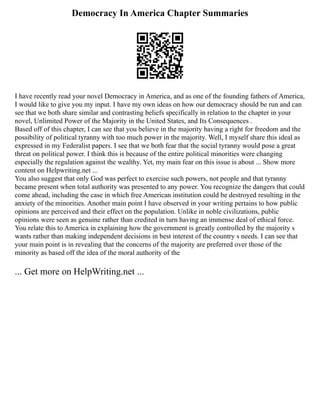 Democracy In America Chapter Summaries
I have recently read your novel Democracy in America, and as one of the founding fathers of America,
I would like to give you my input. I have my own ideas on how our democracy should be run and can
see that we both share similar and contrasting beliefs specifically in relation to the chapter in your
novel, Unlimited Power of the Majority in the United States, and Its Consequences .
Based off of this chapter, I can see that you believe in the majority having a right for freedom and the
possibility of political tyranny with too much power in the majority. Well, I myself share this ideal as
expressed in my Federalist papers. I see that we both fear that the social tyranny would pose a great
threat on political power. I think this is because of the entire political minorities were changing
especially the regulation against the wealthy. Yet, my main fear on this issue is about ... Show more
content on Helpwriting.net ...
You also suggest that only God was perfect to exercise such powers, not people and that tyranny
became present when total authority was presented to any power. You recognize the dangers that could
come ahead, including the case in which free American institution could be destroyed resulting in the
anxiety of the minorities. Another main point I have observed in your writing pertains to how public
opinions are perceived and their effect on the population. Unlike in noble civilizations, public
opinions were seen as genuine rather than credited in turn having an immense deal of ethical force.
You relate this to America in explaining how the government is greatly controlled by the majority s
wants rather than making independent decisions in best interest of the country s needs. I can see that
your main point is in revealing that the concerns of the majority are preferred over those of the
minority as based off the idea of the moral authority of the
... Get more on HelpWriting.net ...
 