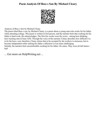 Poem Analysis Of Boss s Son By Michael Cleary
Analysis of Boss s Son by Michael Cleary
The poem titled Boss s son, by Michael Cleary, is a poem about a young man who works for his father
while attending college. This poem is written in first person, and the narrator feels that working for his
father is hard work. He acknowledges, The first few weeks were the worst... among beer drinking,
beer trucking men (Cleary 429). Through the voice of the narrator, Cleary describes how difficult it is
to be the boss s son; therefore, Cleary claims that to be accepted by the workers is strenuous, but to
become independent while seeking his father s affection is even more challenging.
Initially, the narrator feels uncomfortable working for his father. He states, They were all full timers /
half
... Get more on HelpWriting.net ...
 