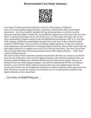 Resurrectionist Case Study Summary
Case Study: The Resurrectionists Collection at the New York Academy of Medicine
http://www.nyam.org/library/pages/historical_collections_resurrectionists Most current digital
repositories ... do not have specific mandates for long term preservation, nor do they have the
necessary long term budgets. Instead, they are mandated to support access and re use in the near term
future. Long term preservation may be one of their aims, or at least hopes and wishes, but it is not
(yet) a responsibility (Digital Curation Centre and DigitalPreservationEurope, 2007, p. 2). The New
York Academy of Medicine created digital surrogates for several items in their collection, hosted
online by CONTENTdm. They now can be considered a digital repository. As they are a relatively
small organization, and somewhat new to managing digital collections, much of their current focus for
their digital collection is to support access and re use in the near term future. They have not yet been
able to consider their plans for the long term preservation of their digital collection. ... Show more
content on Helpwriting.net ...
The archivist did not know what kind or brand of external drive the files were stored on, nor did she
know the size of the drive, or the size of the digital collections. She informed me that the drive was
located in another building and it would be difficult for her to find out these details. There are no
backup files for any of these digital surrogates. The archivist noted that the NYAM was looking to
purchase a server for their digital collections because there were more digital images from the
conservation lab that were on an additional external drive, and she would like to have them all on one
place. She did not say that she wanted a server because she was worried about the stability of the
digital collections on the external hard
... Get more on HelpWriting.net ...
 