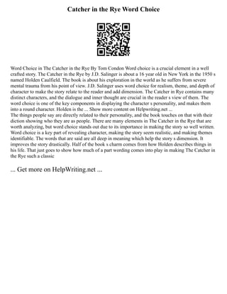 Catcher in the Rye Word Choice
Word Choice in The Catcher in the Rye By Tom Condon Word choice is a crucial element in a well
crafted story. The Catcher in the Rye by J.D. Salinger is about a 16 year old in New York in the 1950 s
named Holden Caulfield. The book is about his exploration in the world as he suffers from severe
mental trauma from his point of view. J.D. Salinger uses word choice for realism, theme, and depth of
character to make the story relate to the reader and add dimension. The Catcher in Rye contains many
distinct characters, and the dialogue and inner thought are crucial in the reader s view of them. The
word choice is one of the key components in displaying the character s personality, and makes them
into a round character. Holden is the ... Show more content on Helpwriting.net ...
The things people say are directly related to their personality, and the book touches on that with their
diction showing who they are as people. There are many elements in The Catcher in the Rye that are
worth analyzing, but word choice stands out due to its importance in making the story so well written.
Word choice is a key part of revealing character, making the story seem realistic, and making themes
identifiable. The words that are said are all deep in meaning which help the story s dimension. It
improves the story drastically. Half of the book s charm comes from how Holden describes things in
his life. That just goes to show how much of a part wording comes into play in making The Catcher in
the Rye such a classic
... Get more on HelpWriting.net ...
 