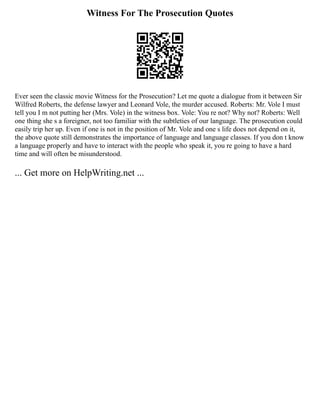 Witness For The Prosecution Quotes
Ever seen the classic movie Witness for the Prosecution? Let me quote a dialogue from it between Sir
Wilfred Roberts, the defense lawyer and Leonard Vole, the murder accused. Roberts: Mr. Vole I must
tell you I m not putting her (Mrs. Vole) in the witness box. Vole: You re not? Why not? Roberts: Well
one thing she s a foreigner, not too familiar with the subtleties of our language. The prosecution could
easily trip her up. Even if one is not in the position of Mr. Vole and one s life does not depend on it,
the above quote still demonstrates the importance of language and language classes. If you don t know
a language properly and have to interact with the people who speak it, you re going to have a hard
time and will often be misunderstood.
... Get more on HelpWriting.net ...
 