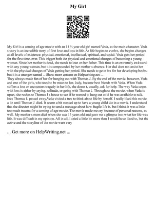 My Girl
My Girl is a coming of age movie with an 11 ½ year old girl named Veda, as the main character. Veda
s story is an incredible story of first love and loss in life. As life begins to evolve, she begins changes
at all levels of existence: physical, emotional, intellectual, spiritual, and social. Veda gets her period
for the first time, ever. This trigger both the physical and emotional changes of becoming a young
woman. Since her mother is dead, she needs to lean on her father. This time is an extremely awkward
with any young woman, but it is compounded by her mother s absence. Her dad does not assist her
with the physical changes of Veda getting her period. She needs to get e bra for her developing boobs,
but it is a stranger named ... Show more content on Helpwriting.net ...
They always made fun of her for hanging out with Thomas J. By the end of the movie, however, Veda
and one of the girls, who used to be mean to her, Judy, became best friends with Veda. When Veda
suffers a loss or encounters tragedy in her life, she doesn t, usually, ask for help. The way Veda copes
with loss is either by crying, solitude, or going with Thomas J. Throughout the movie, when Veda is
upset, she rushes to Thomas J s house to see if he wanted to hang out ot id he was available to talk.
Ince Thomas J. passed away,Veda visited a tree to think about life by herself. I really liked this movie
a lot until Thomas J. died. It seems a bit messed up to have a young child die in a movie. I understand
that the director might be trying to send a message about how fragile life is, but I think it was a little
too much trauma for a coming of age movie. The movie made me cry because of personal reasons, as
well. My mother s mom died when she was 13 years old and gave me a glimpse into what her life was
life. It was difficult in my opinion. All in all, I cried a little bit more than I would have liked to, but the
active and the storyline of the movie were very
... Get more on HelpWriting.net ...
 