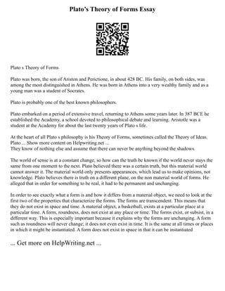 Plato’s Theory of Forms Essay
Plato s Theory of Forms
Plato was born, the son of Ariston and Perictione, in about 428 BC. His family, on both sides, was
among the most distinguished in Athens. He was born in Athens into a very wealthy family and as a
young man was a student of Socrates.
Plato is probably one of the best known philosophers.
Plato embarked on a period of extensive travel, returning to Athens some years later. In 387 BCE he
established the Academy, a school devoted to philosophical debate and learning. Aristotle was a
student at the Academy for about the last twenty years of Plato s life.
At the heart of all Plato s philosophy is his Theory of Forms, sometimes called the Theory of Ideas.
Plato ... Show more content on Helpwriting.net ...
They know of nothing else and assume that there can never be anything beyond the shadows.
The world of sense is at a constant change, so how can the truth be known if the world never stays the
same from one moment to the next. Plato believed there was a certain truth, but this material world
cannot answer it. The material world only presents appearances, which lead us to make opinions, not
knowledge. Plato believes there is truth on a different plane, on the non material world of forms. He
alleged that in order for something to be real, it had to be permanent and unchanging.
In order to see exactly what a form is and how it differs from a material object, we need to look at the
first two of the properties that characterize the forms. The forms are transcendent. This means that
they do not exist in space and time. A material object, a basketball, exists at a particular place at a
particular time. A form, roundness, does not exist at any place or time. The forms exist, or subsist, in a
different way. This is especially important because it explains why the forms are unchanging. A form
such as roundness will never change; it does not even exist in time. It is the same at all times or places
in which it might be instantiated. A form does not exist in space in that it can be instantiated
... Get more on HelpWriting.net ...
 