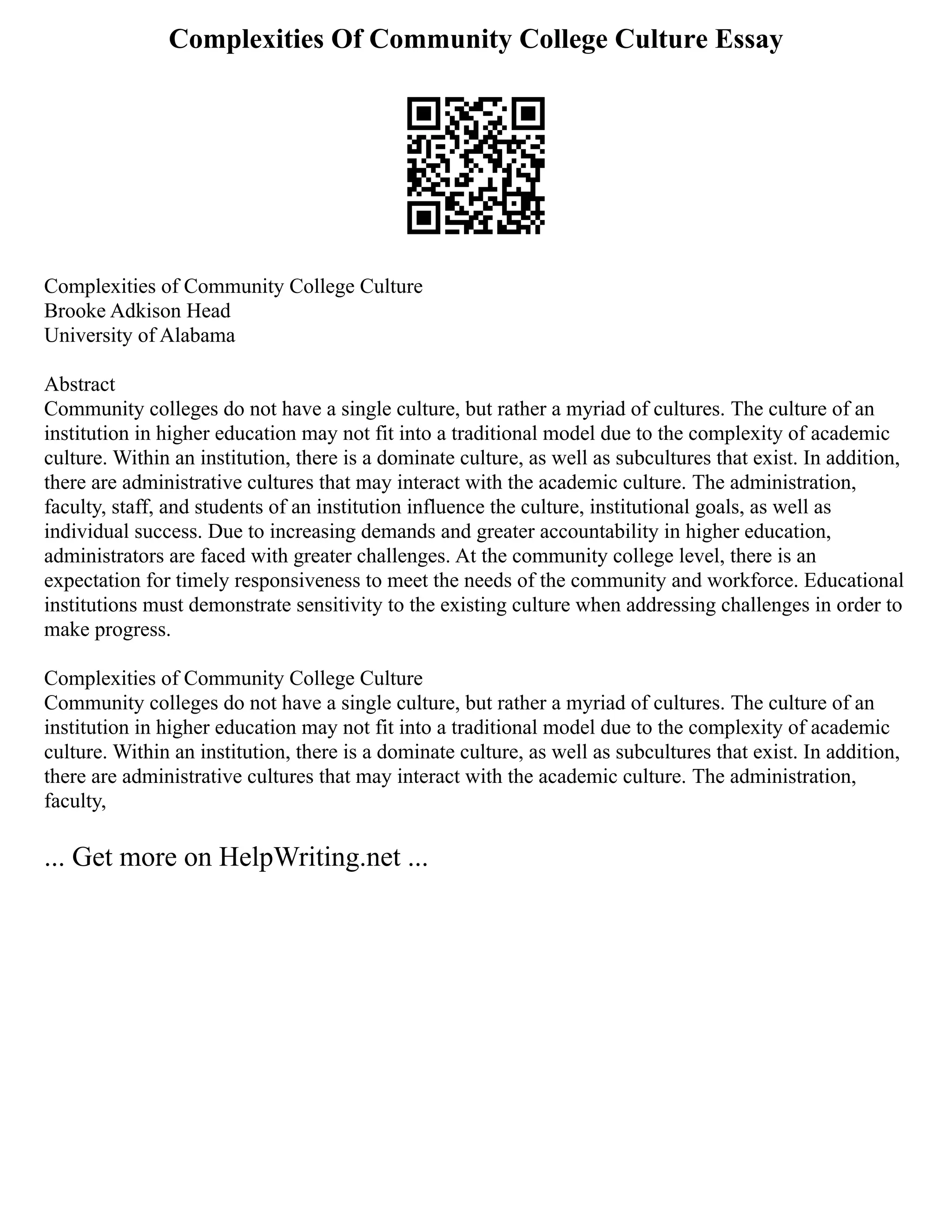 Complexities Of Community College Culture Essay
Complexities of Community College Culture
Brooke Adkison Head
University of Alabama
Abstract
Community colleges do not have a single culture, but rather a myriad of cultures. The culture of an
institution in higher education may not fit into a traditional model due to the complexity of academic
culture. Within an institution, there is a dominate culture, as well as subcultures that exist. In addition,
there are administrative cultures that may interact with the academic culture. The administration,
faculty, staff, and students of an institution influence the culture, institutional goals, as well as
individual success. Due to increasing demands and greater accountability in higher education,
administrators are faced with greater challenges. At the community college level, there is an
expectation for timely responsiveness to meet the needs of the community and workforce. Educational
institutions must demonstrate sensitivity to the existing culture when addressing challenges in order to
make progress.
Complexities of Community College Culture
Community colleges do not have a single culture, but rather a myriad of cultures. The culture of an
institution in higher education may not fit into a traditional model due to the complexity of academic
culture. Within an institution, there is a dominate culture, as well as subcultures that exist. In addition,
there are administrative cultures that may interact with the academic culture. The administration,
faculty,
... Get more on HelpWriting.net ...
 