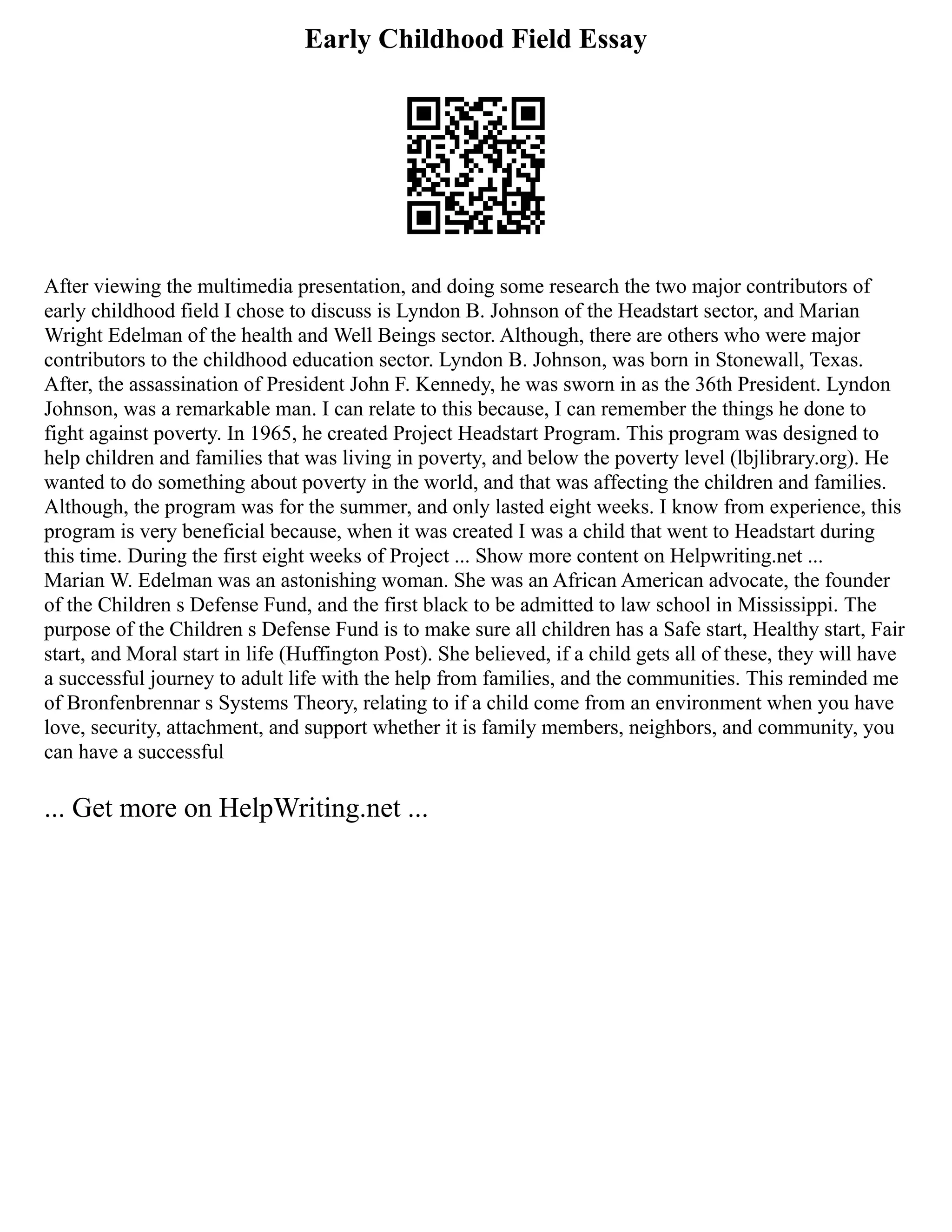 Early Childhood Field Essay
After viewing the multimedia presentation, and doing some research the two major contributors of
early childhood field I chose to discuss is Lyndon B. Johnson of the Headstart sector, and Marian
Wright Edelman of the health and Well Beings sector. Although, there are others who were major
contributors to the childhood education sector. Lyndon B. Johnson, was born in Stonewall, Texas.
After, the assassination of President John F. Kennedy, he was sworn in as the 36th President. Lyndon
Johnson, was a remarkable man. I can relate to this because, I can remember the things he done to
fight against poverty. In 1965, he created Project Headstart Program. This program was designed to
help children and families that was living in poverty, and below the poverty level (lbjlibrary.org). He
wanted to do something about poverty in the world, and that was affecting the children and families.
Although, the program was for the summer, and only lasted eight weeks. I know from experience, this
program is very beneficial because, when it was created I was a child that went to Headstart during
this time. During the first eight weeks of Project ... Show more content on Helpwriting.net ...
Marian W. Edelman was an astonishing woman. She was an African American advocate, the founder
of the Children s Defense Fund, and the first black to be admitted to law school in Mississippi. The
purpose of the Children s Defense Fund is to make sure all children has a Safe start, Healthy start, Fair
start, and Moral start in life (Huffington Post). She believed, if a child gets all of these, they will have
a successful journey to adult life with the help from families, and the communities. This reminded me
of Bronfenbrennar s Systems Theory, relating to if a child come from an environment when you have
love, security, attachment, and support whether it is family members, neighbors, and community, you
can have a successful
... Get more on HelpWriting.net ...
 