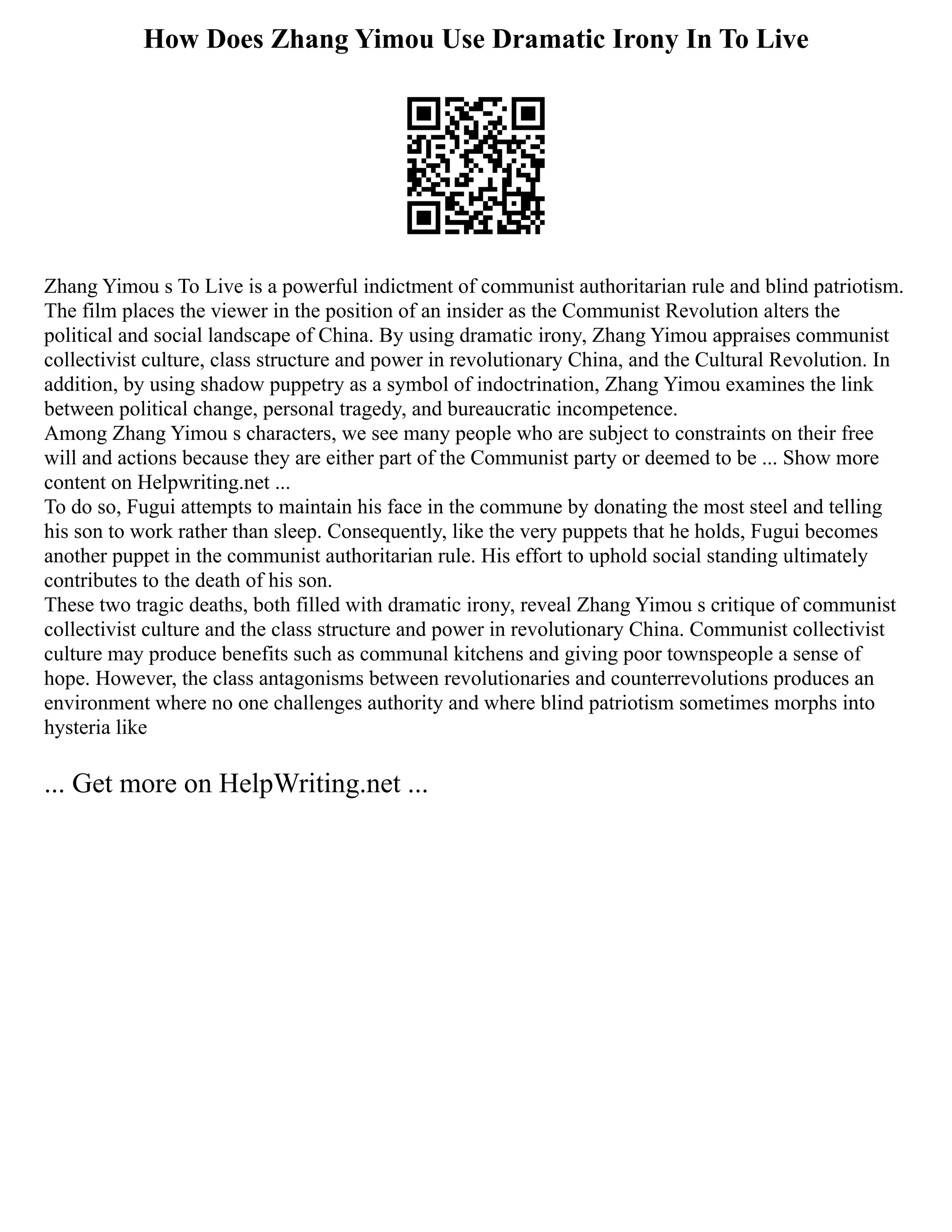 How Does Zhang Yimou Use Dramatic Irony In To Live
Zhang Yimou s To Live is a powerful indictment of communist authoritarian rule and blind patriotism.
The film places the viewer in the position of an insider as the Communist Revolution alters the
political and social landscape of China. By using dramatic irony, Zhang Yimou appraises communist
collectivist culture, class structure and power in revolutionary China, and the Cultural Revolution. In
addition, by using shadow puppetry as a symbol of indoctrination, Zhang Yimou examines the link
between political change, personal tragedy, and bureaucratic incompetence.
Among Zhang Yimou s characters, we see many people who are subject to constraints on their free
will and actions because they are either part of the Communist party or deemed to be ... Show more
content on Helpwriting.net ...
To do so, Fugui attempts to maintain his face in the commune by donating the most steel and telling
his son to work rather than sleep. Consequently, like the very puppets that he holds, Fugui becomes
another puppet in the communist authoritarian rule. His effort to uphold social standing ultimately
contributes to the death of his son.
These two tragic deaths, both filled with dramatic irony, reveal Zhang Yimou s critique of communist
collectivist culture and the class structure and power in revolutionary China. Communist collectivist
culture may produce benefits such as communal kitchens and giving poor townspeople a sense of
hope. However, the class antagonisms between revolutionaries and counterrevolutions produces an
environment where no one challenges authority and where blind patriotism sometimes morphs into
hysteria like
... Get more on HelpWriting.net ...
 