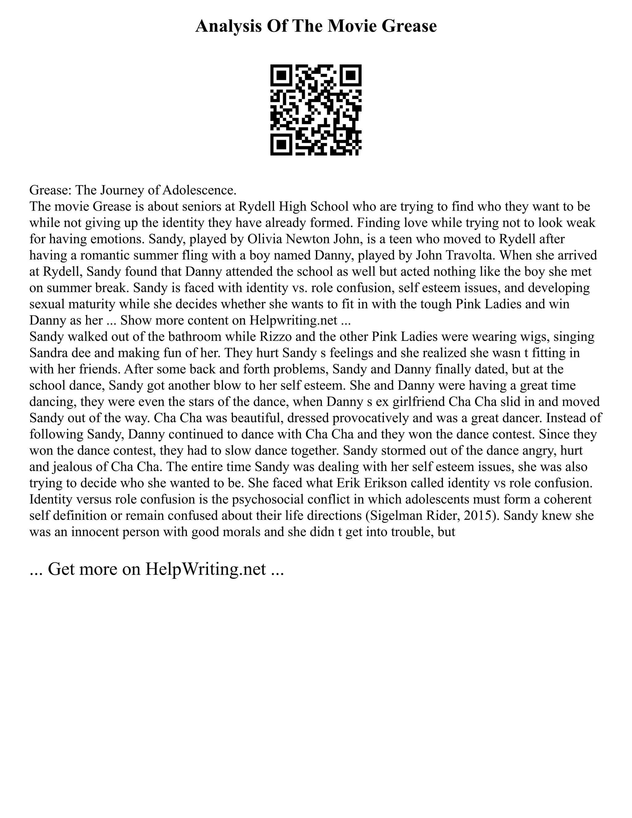 Analysis Of The Movie Grease
Grease: The Journey of Adolescence.
The movie Grease is about seniors at Rydell High School who are trying to find who they want to be
while not giving up the identity they have already formed. Finding love while trying not to look weak
for having emotions. Sandy, played by Olivia Newton John, is a teen who moved to Rydell after
having a romantic summer fling with a boy named Danny, played by John Travolta. When she arrived
at Rydell, Sandy found that Danny attended the school as well but acted nothing like the boy she met
on summer break. Sandy is faced with identity vs. role confusion, self esteem issues, and developing
sexual maturity while she decides whether she wants to fit in with the tough Pink Ladies and win
Danny as her ... Show more content on Helpwriting.net ...
Sandy walked out of the bathroom while Rizzo and the other Pink Ladies were wearing wigs, singing
Sandra dee and making fun of her. They hurt Sandy s feelings and she realized she wasn t fitting in
with her friends. After some back and forth problems, Sandy and Danny finally dated, but at the
school dance, Sandy got another blow to her self esteem. She and Danny were having a great time
dancing, they were even the stars of the dance, when Danny s ex girlfriend Cha Cha slid in and moved
Sandy out of the way. Cha Cha was beautiful, dressed provocatively and was a great dancer. Instead of
following Sandy, Danny continued to dance with Cha Cha and they won the dance contest. Since they
won the dance contest, they had to slow dance together. Sandy stormed out of the dance angry, hurt
and jealous of Cha Cha. The entire time Sandy was dealing with her self esteem issues, she was also
trying to decide who she wanted to be. She faced what Erik Erikson called identity vs role confusion.
Identity versus role confusion is the psychosocial conflict in which adolescents must form a coherent
self definition or remain confused about their life directions (Sigelman Rider, 2015). Sandy knew she
was an innocent person with good morals and she didn t get into trouble, but
... Get more on HelpWriting.net ...
 