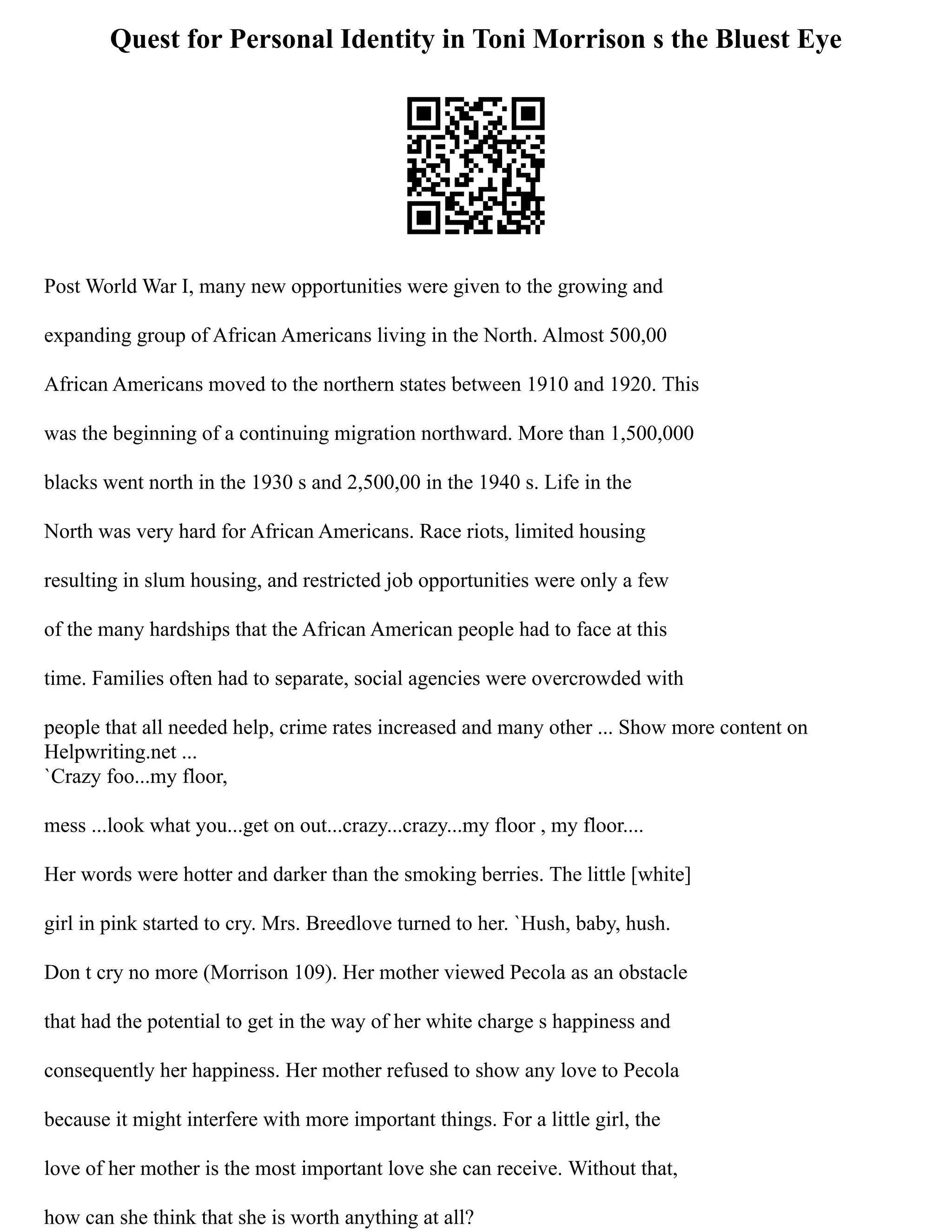 Quest for Personal Identity in Toni Morrison s the Bluest Eye
Post World War I, many new opportunities were given to the growing and
expanding group of African Americans living in the North. Almost 500,00
African Americans moved to the northern states between 1910 and 1920. This
was the beginning of a continuing migration northward. More than 1,500,000
blacks went north in the 1930 s and 2,500,00 in the 1940 s. Life in the
North was very hard for African Americans. Race riots, limited housing
resulting in slum housing, and restricted job opportunities were only a few
of the many hardships that the African American people had to face at this
time. Families often had to separate, social agencies were overcrowded with
people that all needed help, crime rates increased and many other ... Show more content on
Helpwriting.net ...
`Crazy foo...my floor,
mess ...look what you...get on out...crazy...crazy...my floor , my floor....
Her words were hotter and darker than the smoking berries. The little [white]
girl in pink started to cry. Mrs. Breedlove turned to her. `Hush, baby, hush.
Don t cry no more (Morrison 109). Her mother viewed Pecola as an obstacle
that had the potential to get in the way of her white charge s happiness and
consequently her happiness. Her mother refused to show any love to Pecola
because it might interfere with more important things. For a little girl, the
love of her mother is the most important love she can receive. Without that,
how can she think that she is worth anything at all?
 